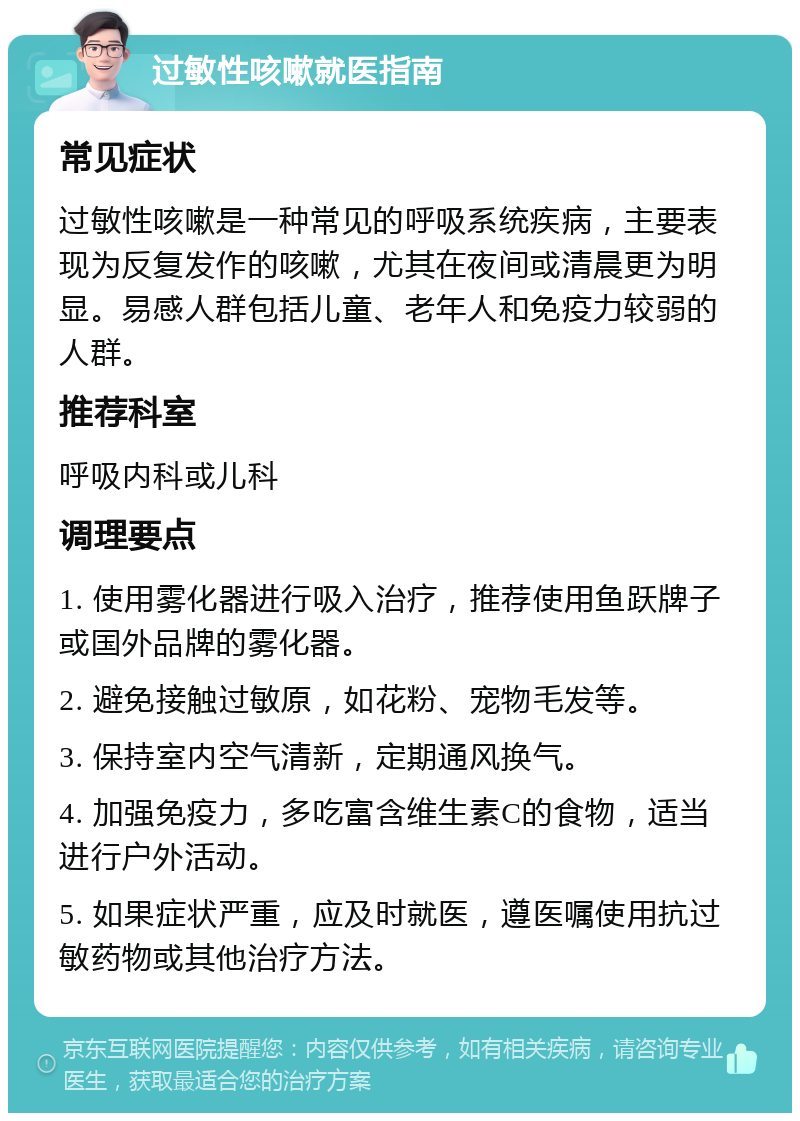 过敏性咳嗽就医指南 常见症状 过敏性咳嗽是一种常见的呼吸系统疾病，主要表现为反复发作的咳嗽，尤其在夜间或清晨更为明显。易感人群包括儿童、老年人和免疫力较弱的人群。 推荐科室 呼吸内科或儿科 调理要点 1. 使用雾化器进行吸入治疗，推荐使用鱼跃牌子或国外品牌的雾化器。 2. 避免接触过敏原，如花粉、宠物毛发等。 3. 保持室内空气清新，定期通风换气。 4. 加强免疫力，多吃富含维生素C的食物，适当进行户外活动。 5. 如果症状严重，应及时就医，遵医嘱使用抗过敏药物或其他治疗方法。