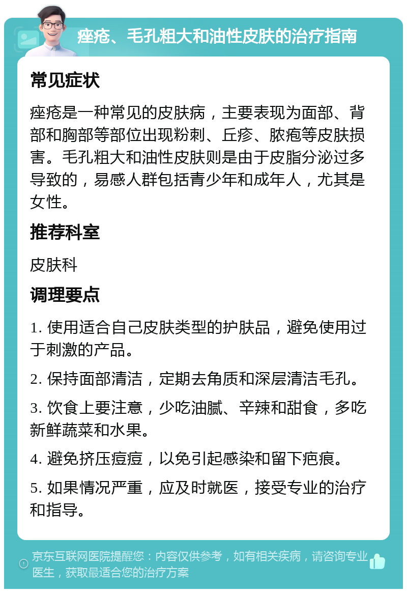 痤疮、毛孔粗大和油性皮肤的治疗指南 常见症状 痤疮是一种常见的皮肤病，主要表现为面部、背部和胸部等部位出现粉刺、丘疹、脓疱等皮肤损害。毛孔粗大和油性皮肤则是由于皮脂分泌过多导致的，易感人群包括青少年和成年人，尤其是女性。 推荐科室 皮肤科 调理要点 1. 使用适合自己皮肤类型的护肤品，避免使用过于刺激的产品。 2. 保持面部清洁，定期去角质和深层清洁毛孔。 3. 饮食上要注意，少吃油腻、辛辣和甜食，多吃新鲜蔬菜和水果。 4. 避免挤压痘痘，以免引起感染和留下疤痕。 5. 如果情况严重，应及时就医，接受专业的治疗和指导。