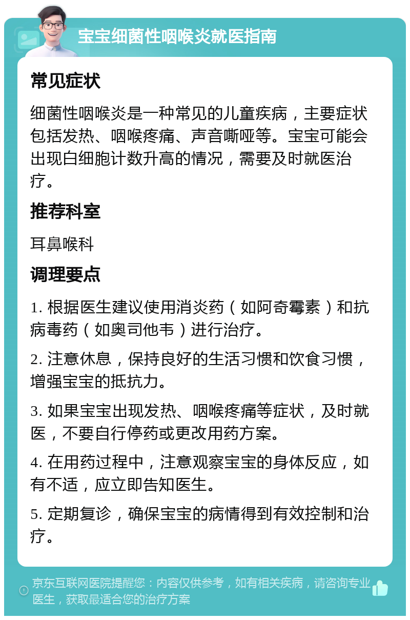 宝宝细菌性咽喉炎就医指南 常见症状 细菌性咽喉炎是一种常见的儿童疾病，主要症状包括发热、咽喉疼痛、声音嘶哑等。宝宝可能会出现白细胞计数升高的情况，需要及时就医治疗。 推荐科室 耳鼻喉科 调理要点 1. 根据医生建议使用消炎药（如阿奇霉素）和抗病毒药（如奥司他韦）进行治疗。 2. 注意休息，保持良好的生活习惯和饮食习惯，增强宝宝的抵抗力。 3. 如果宝宝出现发热、咽喉疼痛等症状，及时就医，不要自行停药或更改用药方案。 4. 在用药过程中，注意观察宝宝的身体反应，如有不适，应立即告知医生。 5. 定期复诊，确保宝宝的病情得到有效控制和治疗。