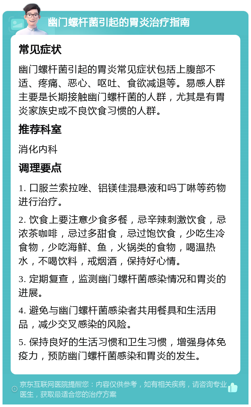 幽门螺杆菌引起的胃炎治疗指南 常见症状 幽门螺杆菌引起的胃炎常见症状包括上腹部不适、疼痛、恶心、呕吐、食欲减退等。易感人群主要是长期接触幽门螺杆菌的人群，尤其是有胃炎家族史或不良饮食习惯的人群。 推荐科室 消化内科 调理要点 1. 口服兰索拉唑、铝镁佳混悬液和吗丁啉等药物进行治疗。 2. 饮食上要注意少食多餐，忌辛辣刺激饮食，忌浓茶咖啡，忌过多甜食，忌过饱饮食，少吃生冷食物，少吃海鲜、鱼，火锅类的食物，喝温热水，不喝饮料，戒烟酒，保持好心情。 3. 定期复查，监测幽门螺杆菌感染情况和胃炎的进展。 4. 避免与幽门螺杆菌感染者共用餐具和生活用品，减少交叉感染的风险。 5. 保持良好的生活习惯和卫生习惯，增强身体免疫力，预防幽门螺杆菌感染和胃炎的发生。