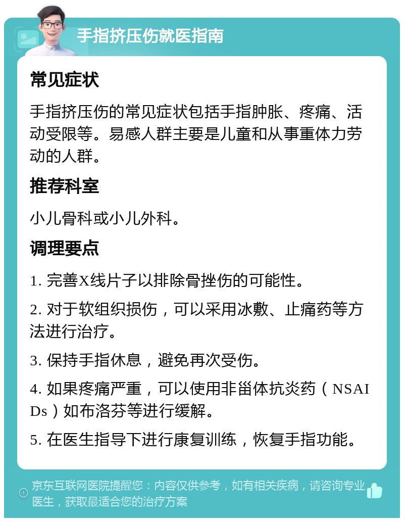 手指挤压伤就医指南 常见症状 手指挤压伤的常见症状包括手指肿胀、疼痛、活动受限等。易感人群主要是儿童和从事重体力劳动的人群。 推荐科室 小儿骨科或小儿外科。 调理要点 1. 完善X线片子以排除骨挫伤的可能性。 2. 对于软组织损伤，可以采用冰敷、止痛药等方法进行治疗。 3. 保持手指休息，避免再次受伤。 4. 如果疼痛严重，可以使用非甾体抗炎药（NSAIDs）如布洛芬等进行缓解。 5. 在医生指导下进行康复训练，恢复手指功能。