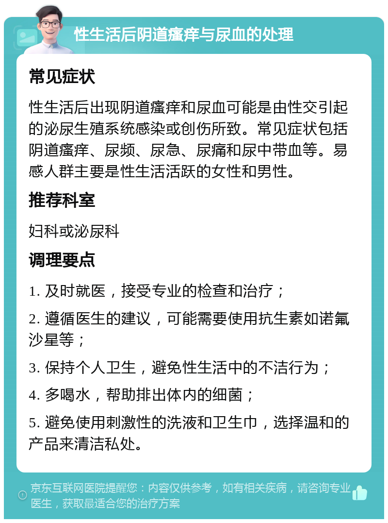 性生活后阴道瘙痒与尿血的处理 常见症状 性生活后出现阴道瘙痒和尿血可能是由性交引起的泌尿生殖系统感染或创伤所致。常见症状包括阴道瘙痒、尿频、尿急、尿痛和尿中带血等。易感人群主要是性生活活跃的女性和男性。 推荐科室 妇科或泌尿科 调理要点 1. 及时就医，接受专业的检查和治疗； 2. 遵循医生的建议，可能需要使用抗生素如诺氟沙星等； 3. 保持个人卫生，避免性生活中的不洁行为； 4. 多喝水，帮助排出体内的细菌； 5. 避免使用刺激性的洗液和卫生巾，选择温和的产品来清洁私处。