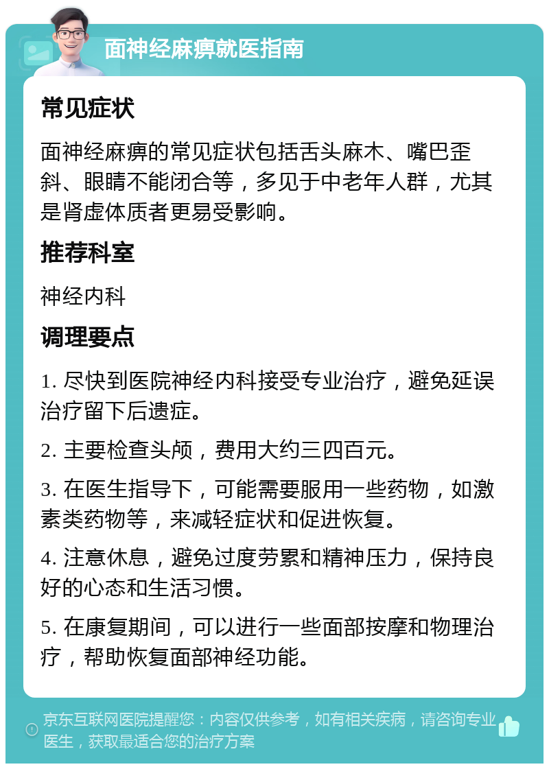 面神经麻痹就医指南 常见症状 面神经麻痹的常见症状包括舌头麻木、嘴巴歪斜、眼睛不能闭合等，多见于中老年人群，尤其是肾虚体质者更易受影响。 推荐科室 神经内科 调理要点 1. 尽快到医院神经内科接受专业治疗，避免延误治疗留下后遗症。 2. 主要检查头颅，费用大约三四百元。 3. 在医生指导下，可能需要服用一些药物，如激素类药物等，来减轻症状和促进恢复。 4. 注意休息，避免过度劳累和精神压力，保持良好的心态和生活习惯。 5. 在康复期间，可以进行一些面部按摩和物理治疗，帮助恢复面部神经功能。