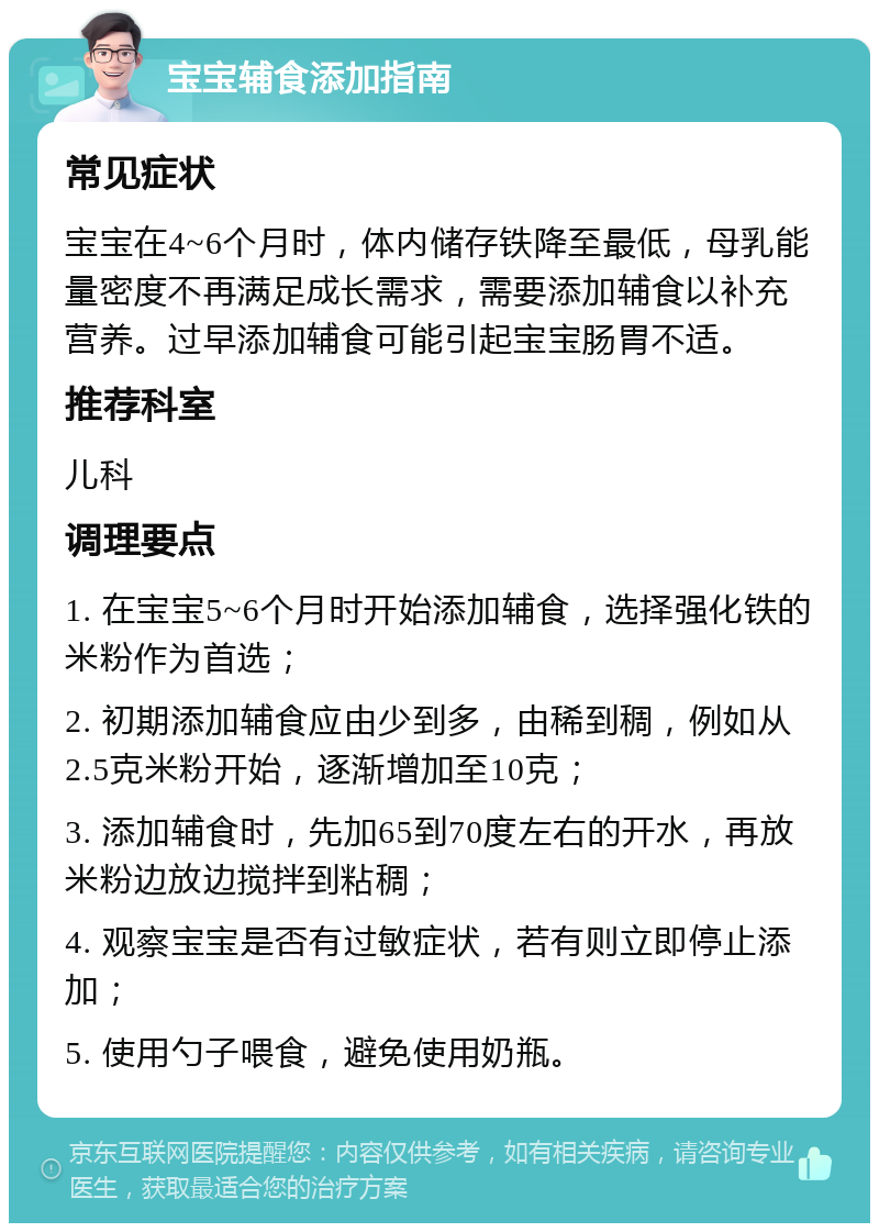 宝宝辅食添加指南 常见症状 宝宝在4~6个月时，体内储存铁降至最低，母乳能量密度不再满足成长需求，需要添加辅食以补充营养。过早添加辅食可能引起宝宝肠胃不适。 推荐科室 儿科 调理要点 1. 在宝宝5~6个月时开始添加辅食，选择强化铁的米粉作为首选； 2. 初期添加辅食应由少到多，由稀到稠，例如从2.5克米粉开始，逐渐增加至10克； 3. 添加辅食时，先加65到70度左右的开水，再放米粉边放边搅拌到粘稠； 4. 观察宝宝是否有过敏症状，若有则立即停止添加； 5. 使用勺子喂食，避免使用奶瓶。