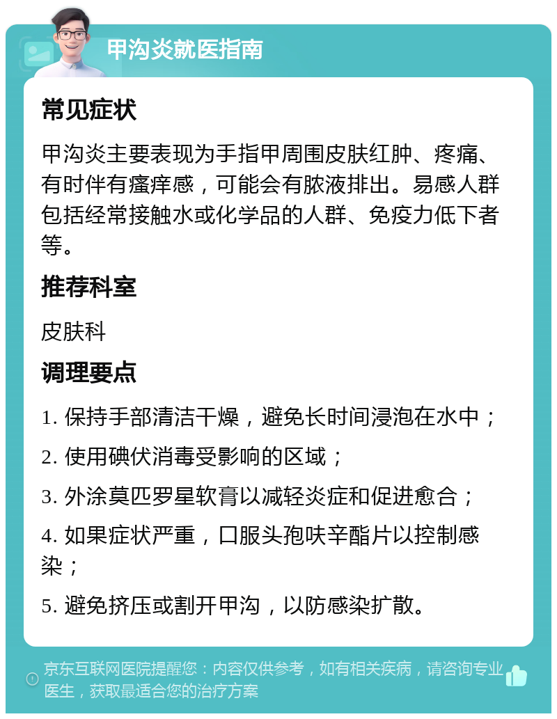 甲沟炎就医指南 常见症状 甲沟炎主要表现为手指甲周围皮肤红肿、疼痛、有时伴有瘙痒感，可能会有脓液排出。易感人群包括经常接触水或化学品的人群、免疫力低下者等。 推荐科室 皮肤科 调理要点 1. 保持手部清洁干燥，避免长时间浸泡在水中； 2. 使用碘伏消毒受影响的区域； 3. 外涂莫匹罗星软膏以减轻炎症和促进愈合； 4. 如果症状严重，口服头孢呋辛酯片以控制感染； 5. 避免挤压或割开甲沟，以防感染扩散。