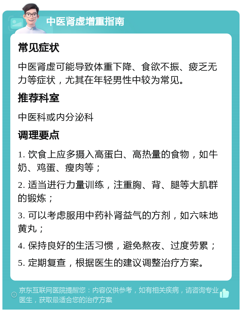 中医肾虚增重指南 常见症状 中医肾虚可能导致体重下降、食欲不振、疲乏无力等症状，尤其在年轻男性中较为常见。 推荐科室 中医科或内分泌科 调理要点 1. 饮食上应多摄入高蛋白、高热量的食物，如牛奶、鸡蛋、瘦肉等； 2. 适当进行力量训练，注重胸、背、腿等大肌群的锻炼； 3. 可以考虑服用中药补肾益气的方剂，如六味地黄丸； 4. 保持良好的生活习惯，避免熬夜、过度劳累； 5. 定期复查，根据医生的建议调整治疗方案。