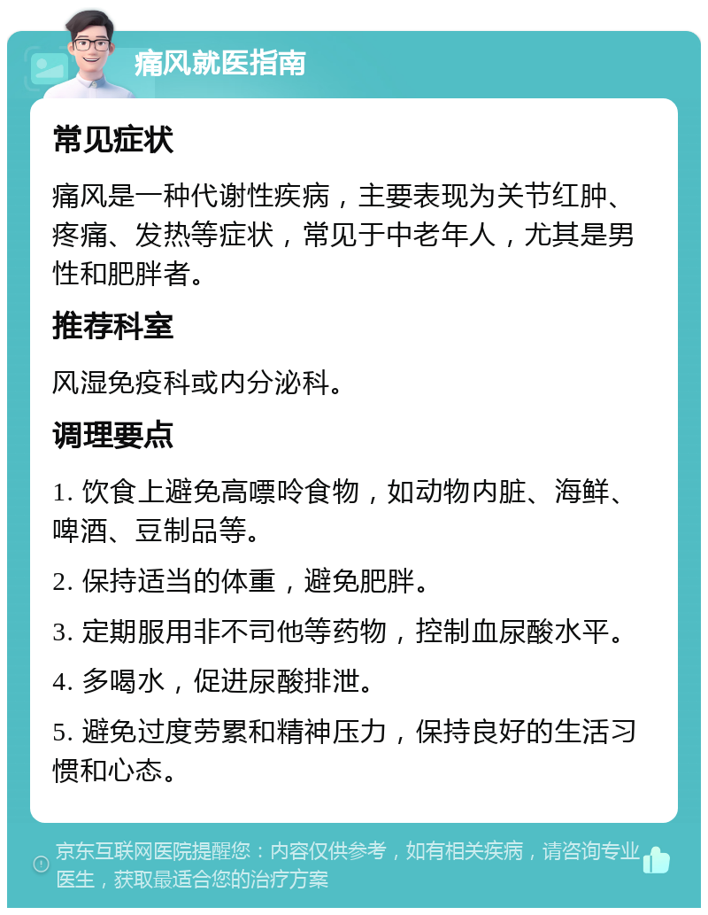 痛风就医指南 常见症状 痛风是一种代谢性疾病，主要表现为关节红肿、疼痛、发热等症状，常见于中老年人，尤其是男性和肥胖者。 推荐科室 风湿免疫科或内分泌科。 调理要点 1. 饮食上避免高嘌呤食物，如动物内脏、海鲜、啤酒、豆制品等。 2. 保持适当的体重，避免肥胖。 3. 定期服用非不司他等药物，控制血尿酸水平。 4. 多喝水，促进尿酸排泄。 5. 避免过度劳累和精神压力，保持良好的生活习惯和心态。