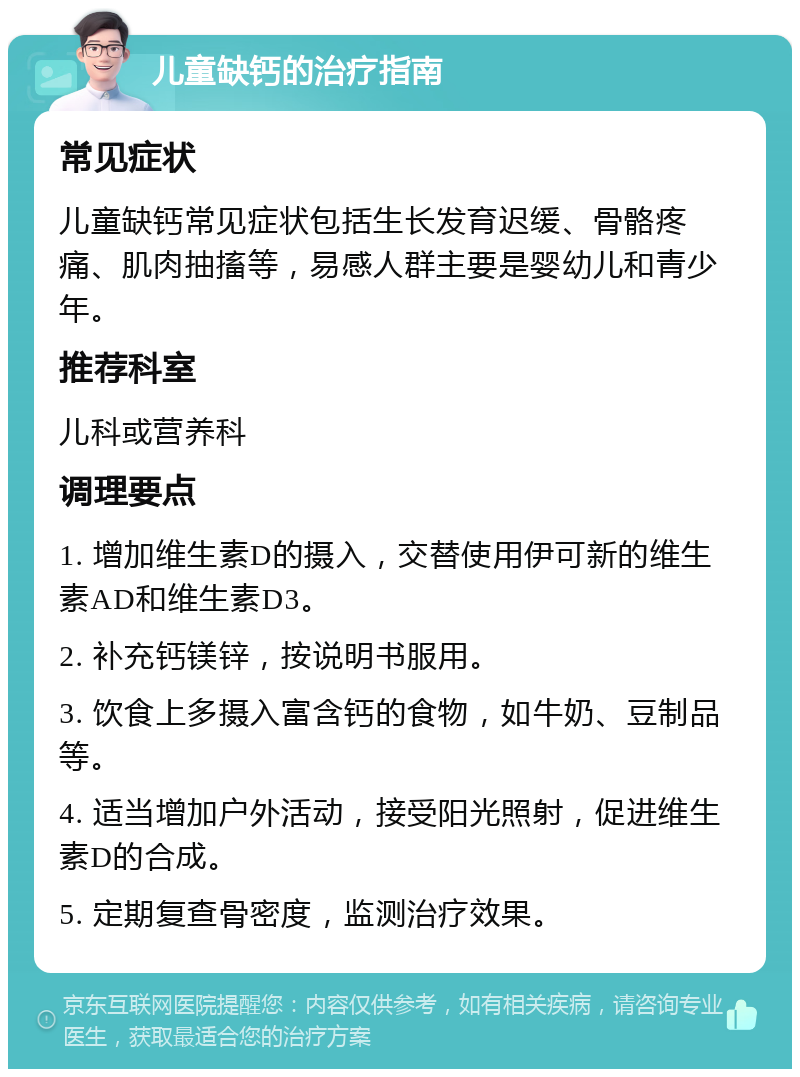 儿童缺钙的治疗指南 常见症状 儿童缺钙常见症状包括生长发育迟缓、骨骼疼痛、肌肉抽搐等，易感人群主要是婴幼儿和青少年。 推荐科室 儿科或营养科 调理要点 1. 增加维生素D的摄入，交替使用伊可新的维生素AD和维生素D3。 2. 补充钙镁锌，按说明书服用。 3. 饮食上多摄入富含钙的食物，如牛奶、豆制品等。 4. 适当增加户外活动，接受阳光照射，促进维生素D的合成。 5. 定期复查骨密度，监测治疗效果。