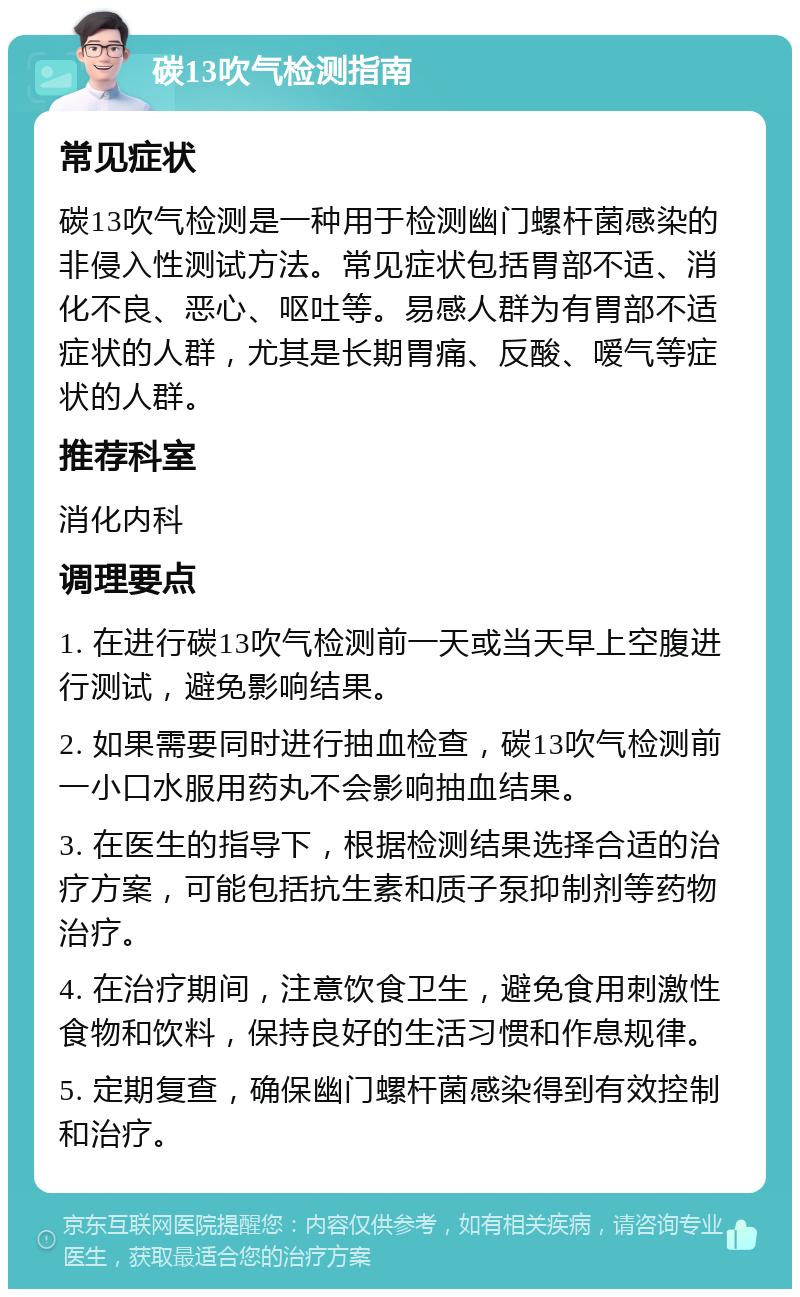 碳13吹气检测指南 常见症状 碳13吹气检测是一种用于检测幽门螺杆菌感染的非侵入性测试方法。常见症状包括胃部不适、消化不良、恶心、呕吐等。易感人群为有胃部不适症状的人群，尤其是长期胃痛、反酸、嗳气等症状的人群。 推荐科室 消化内科 调理要点 1. 在进行碳13吹气检测前一天或当天早上空腹进行测试，避免影响结果。 2. 如果需要同时进行抽血检查，碳13吹气检测前一小口水服用药丸不会影响抽血结果。 3. 在医生的指导下，根据检测结果选择合适的治疗方案，可能包括抗生素和质子泵抑制剂等药物治疗。 4. 在治疗期间，注意饮食卫生，避免食用刺激性食物和饮料，保持良好的生活习惯和作息规律。 5. 定期复查，确保幽门螺杆菌感染得到有效控制和治疗。