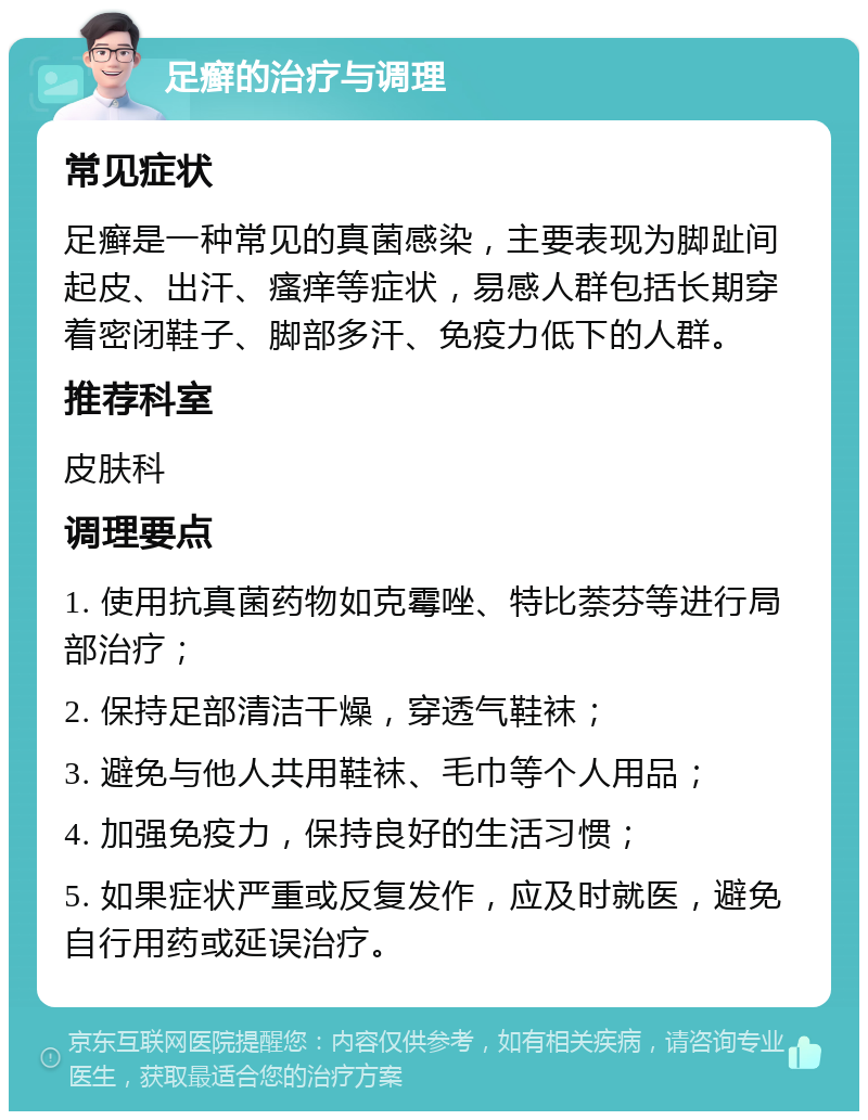 足癣的治疗与调理 常见症状 足癣是一种常见的真菌感染，主要表现为脚趾间起皮、出汗、瘙痒等症状，易感人群包括长期穿着密闭鞋子、脚部多汗、免疫力低下的人群。 推荐科室 皮肤科 调理要点 1. 使用抗真菌药物如克霉唑、特比萘芬等进行局部治疗； 2. 保持足部清洁干燥，穿透气鞋袜； 3. 避免与他人共用鞋袜、毛巾等个人用品； 4. 加强免疫力，保持良好的生活习惯； 5. 如果症状严重或反复发作，应及时就医，避免自行用药或延误治疗。