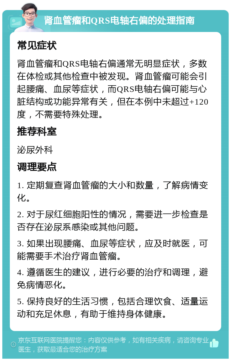 肾血管瘤和QRS电轴右偏的处理指南 常见症状 肾血管瘤和QRS电轴右偏通常无明显症状，多数在体检或其他检查中被发现。肾血管瘤可能会引起腰痛、血尿等症状，而QRS电轴右偏可能与心脏结构或功能异常有关，但在本例中未超过+120度，不需要特殊处理。 推荐科室 泌尿外科 调理要点 1. 定期复查肾血管瘤的大小和数量，了解病情变化。 2. 对于尿红细胞阳性的情况，需要进一步检查是否存在泌尿系感染或其他问题。 3. 如果出现腰痛、血尿等症状，应及时就医，可能需要手术治疗肾血管瘤。 4. 遵循医生的建议，进行必要的治疗和调理，避免病情恶化。 5. 保持良好的生活习惯，包括合理饮食、适量运动和充足休息，有助于维持身体健康。