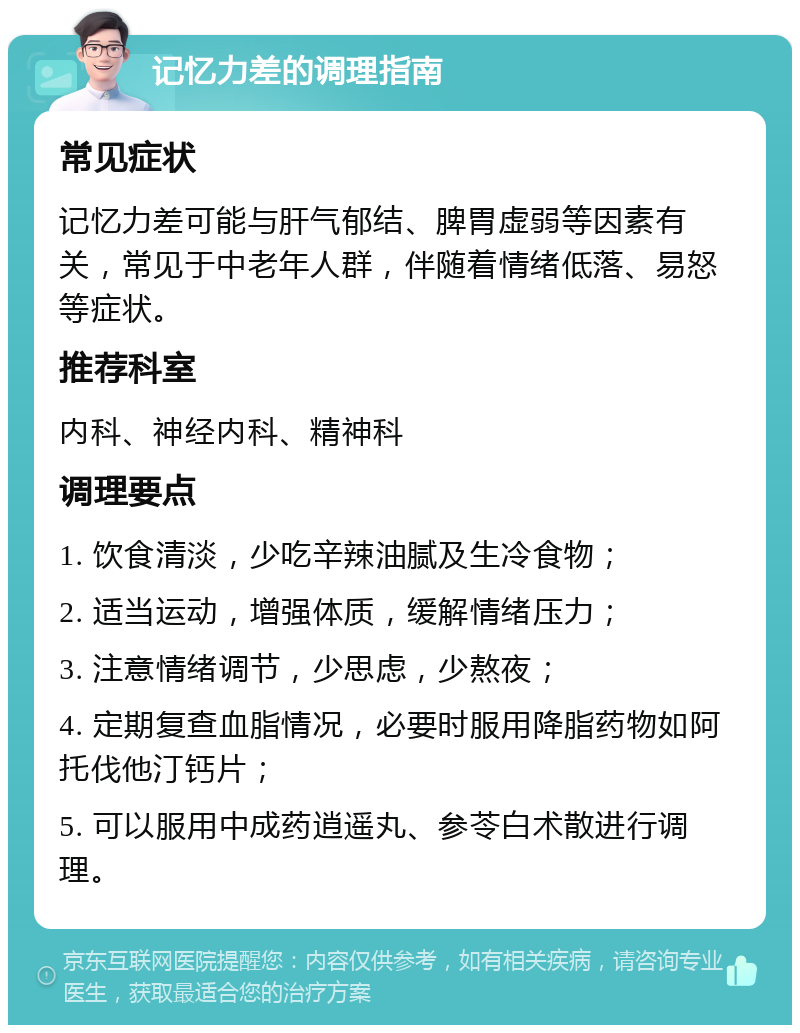 记忆力差的调理指南 常见症状 记忆力差可能与肝气郁结、脾胃虚弱等因素有关，常见于中老年人群，伴随着情绪低落、易怒等症状。 推荐科室 内科、神经内科、精神科 调理要点 1. 饮食清淡，少吃辛辣油腻及生冷食物； 2. 适当运动，增强体质，缓解情绪压力； 3. 注意情绪调节，少思虑，少熬夜； 4. 定期复查血脂情况，必要时服用降脂药物如阿托伐他汀钙片； 5. 可以服用中成药逍遥丸、参苓白术散进行调理。