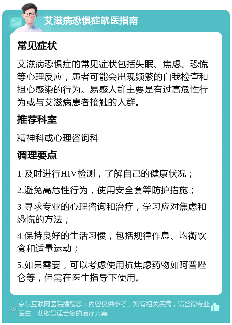 艾滋病恐惧症就医指南 常见症状 艾滋病恐惧症的常见症状包括失眠、焦虑、恐慌等心理反应，患者可能会出现频繁的自我检查和担心感染的行为。易感人群主要是有过高危性行为或与艾滋病患者接触的人群。 推荐科室 精神科或心理咨询科 调理要点 1.及时进行HIV检测，了解自己的健康状况； 2.避免高危性行为，使用安全套等防护措施； 3.寻求专业的心理咨询和治疗，学习应对焦虑和恐慌的方法； 4.保持良好的生活习惯，包括规律作息、均衡饮食和适量运动； 5.如果需要，可以考虑使用抗焦虑药物如阿普唑仑等，但需在医生指导下使用。