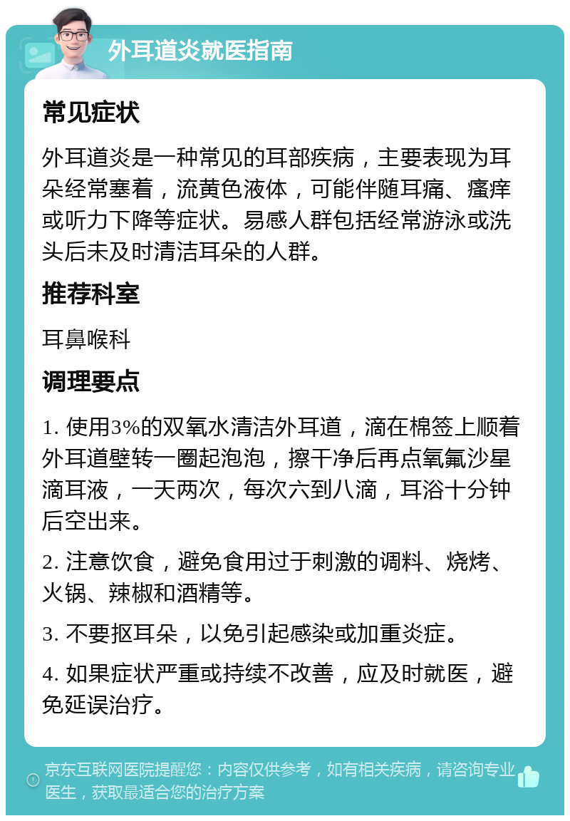 外耳道炎就医指南 常见症状 外耳道炎是一种常见的耳部疾病，主要表现为耳朵经常塞着，流黄色液体，可能伴随耳痛、瘙痒或听力下降等症状。易感人群包括经常游泳或洗头后未及时清洁耳朵的人群。 推荐科室 耳鼻喉科 调理要点 1. 使用3%的双氧水清洁外耳道，滴在棉签上顺着外耳道壁转一圈起泡泡，擦干净后再点氧氟沙星滴耳液，一天两次，每次六到八滴，耳浴十分钟后空出来。 2. 注意饮食，避免食用过于刺激的调料、烧烤、火锅、辣椒和酒精等。 3. 不要抠耳朵，以免引起感染或加重炎症。 4. 如果症状严重或持续不改善，应及时就医，避免延误治疗。