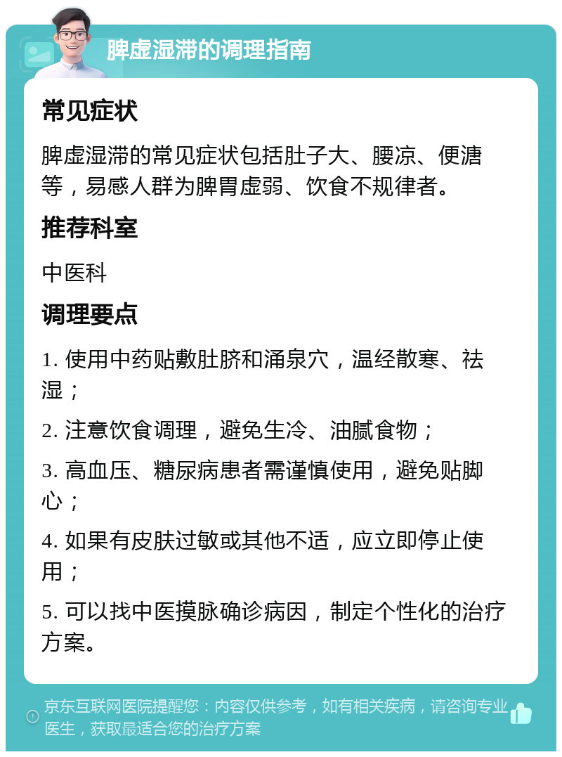 脾虚湿滞的调理指南 常见症状 脾虚湿滞的常见症状包括肚子大、腰凉、便溏等，易感人群为脾胃虚弱、饮食不规律者。 推荐科室 中医科 调理要点 1. 使用中药贴敷肚脐和涌泉穴，温经散寒、祛湿； 2. 注意饮食调理，避免生冷、油腻食物； 3. 高血压、糖尿病患者需谨慎使用，避免贴脚心； 4. 如果有皮肤过敏或其他不适，应立即停止使用； 5. 可以找中医摸脉确诊病因，制定个性化的治疗方案。