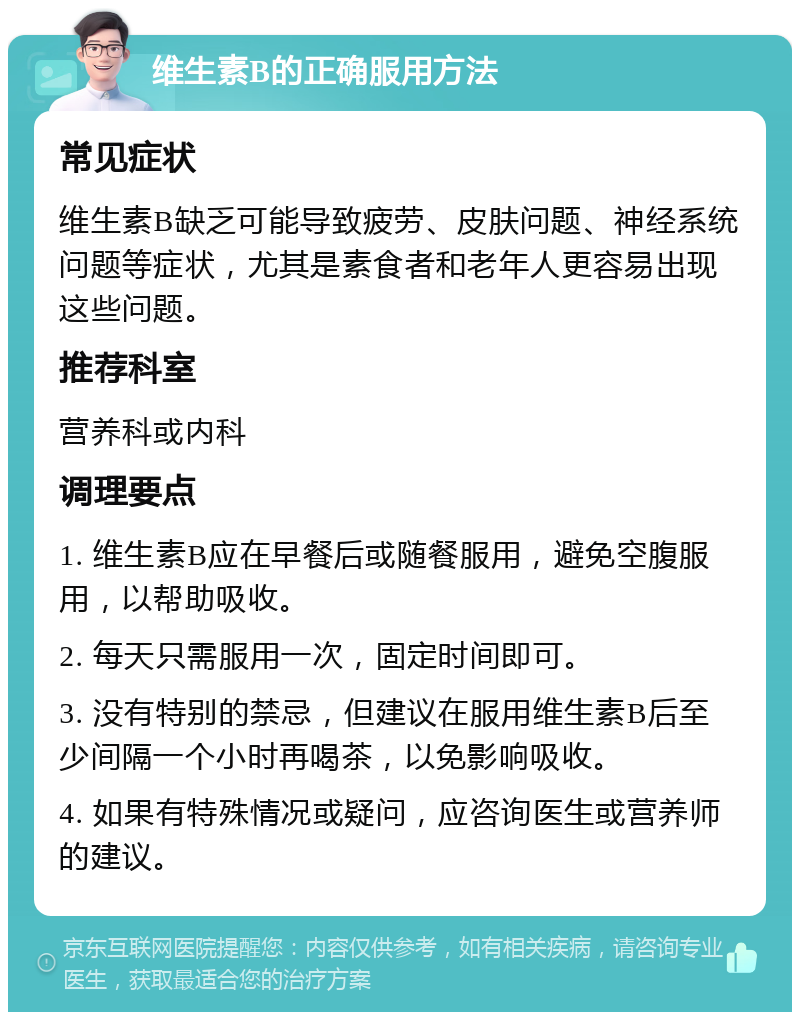 维生素B的正确服用方法 常见症状 维生素B缺乏可能导致疲劳、皮肤问题、神经系统问题等症状，尤其是素食者和老年人更容易出现这些问题。 推荐科室 营养科或内科 调理要点 1. 维生素B应在早餐后或随餐服用，避免空腹服用，以帮助吸收。 2. 每天只需服用一次，固定时间即可。 3. 没有特别的禁忌，但建议在服用维生素B后至少间隔一个小时再喝茶，以免影响吸收。 4. 如果有特殊情况或疑问，应咨询医生或营养师的建议。