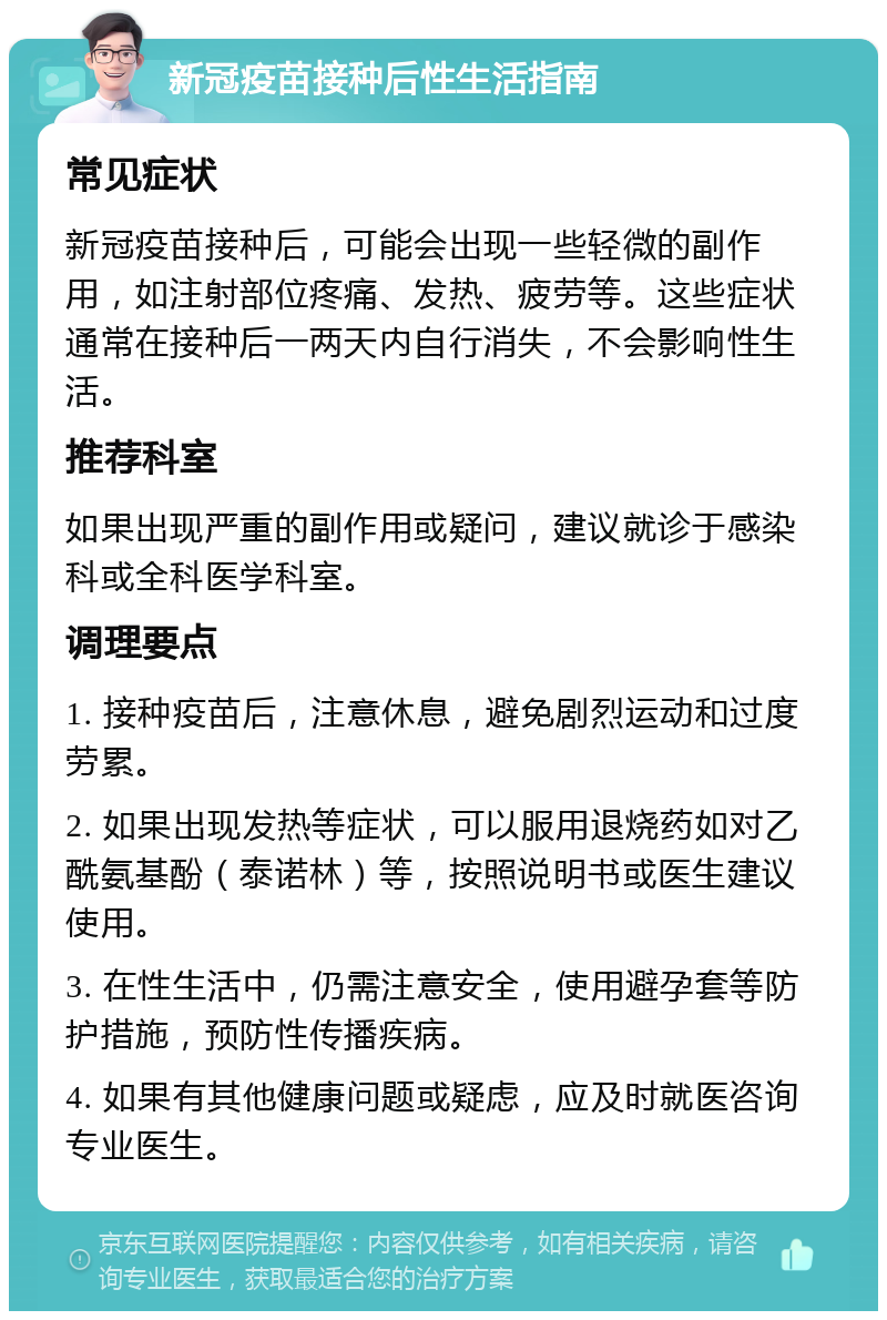 新冠疫苗接种后性生活指南 常见症状 新冠疫苗接种后，可能会出现一些轻微的副作用，如注射部位疼痛、发热、疲劳等。这些症状通常在接种后一两天内自行消失，不会影响性生活。 推荐科室 如果出现严重的副作用或疑问，建议就诊于感染科或全科医学科室。 调理要点 1. 接种疫苗后，注意休息，避免剧烈运动和过度劳累。 2. 如果出现发热等症状，可以服用退烧药如对乙酰氨基酚（泰诺林）等，按照说明书或医生建议使用。 3. 在性生活中，仍需注意安全，使用避孕套等防护措施，预防性传播疾病。 4. 如果有其他健康问题或疑虑，应及时就医咨询专业医生。