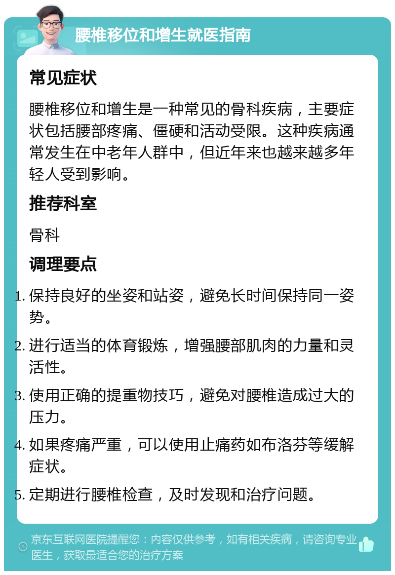 腰椎移位和增生就医指南 常见症状 腰椎移位和增生是一种常见的骨科疾病，主要症状包括腰部疼痛、僵硬和活动受限。这种疾病通常发生在中老年人群中，但近年来也越来越多年轻人受到影响。 推荐科室 骨科 调理要点 保持良好的坐姿和站姿，避免长时间保持同一姿势。 进行适当的体育锻炼，增强腰部肌肉的力量和灵活性。 使用正确的提重物技巧，避免对腰椎造成过大的压力。 如果疼痛严重，可以使用止痛药如布洛芬等缓解症状。 定期进行腰椎检查，及时发现和治疗问题。