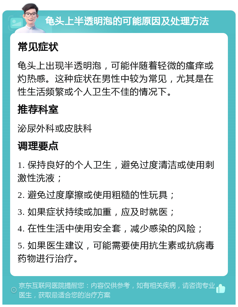 龟头上半透明泡的可能原因及处理方法 常见症状 龟头上出现半透明泡，可能伴随着轻微的瘙痒或灼热感。这种症状在男性中较为常见，尤其是在性生活频繁或个人卫生不佳的情况下。 推荐科室 泌尿外科或皮肤科 调理要点 1. 保持良好的个人卫生，避免过度清洁或使用刺激性洗液； 2. 避免过度摩擦或使用粗糙的性玩具； 3. 如果症状持续或加重，应及时就医； 4. 在性生活中使用安全套，减少感染的风险； 5. 如果医生建议，可能需要使用抗生素或抗病毒药物进行治疗。