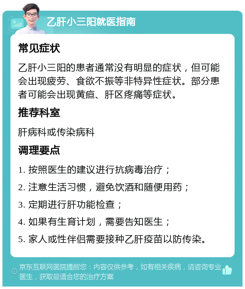 乙肝小三阳就医指南 常见症状 乙肝小三阳的患者通常没有明显的症状，但可能会出现疲劳、食欲不振等非特异性症状。部分患者可能会出现黄疸、肝区疼痛等症状。 推荐科室 肝病科或传染病科 调理要点 1. 按照医生的建议进行抗病毒治疗； 2. 注意生活习惯，避免饮酒和随便用药； 3. 定期进行肝功能检查； 4. 如果有生育计划，需要告知医生； 5. 家人或性伴侣需要接种乙肝疫苗以防传染。