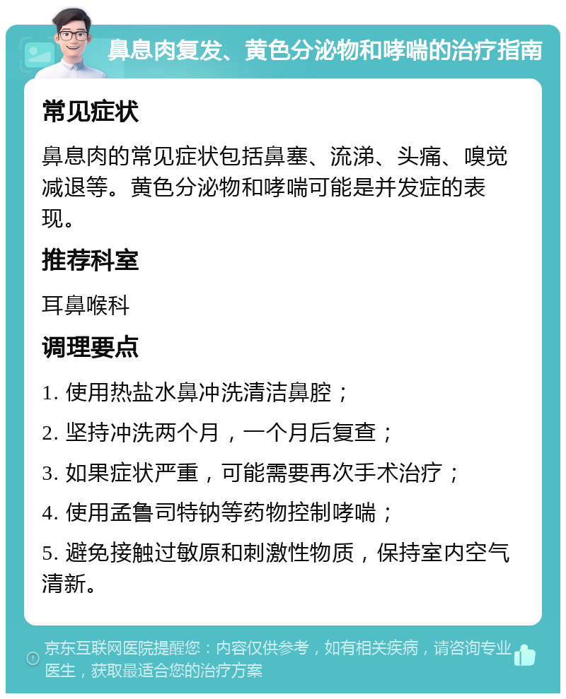 鼻息肉复发、黄色分泌物和哮喘的治疗指南 常见症状 鼻息肉的常见症状包括鼻塞、流涕、头痛、嗅觉减退等。黄色分泌物和哮喘可能是并发症的表现。 推荐科室 耳鼻喉科 调理要点 1. 使用热盐水鼻冲洗清洁鼻腔； 2. 坚持冲洗两个月，一个月后复查； 3. 如果症状严重，可能需要再次手术治疗； 4. 使用孟鲁司特钠等药物控制哮喘； 5. 避免接触过敏原和刺激性物质，保持室内空气清新。