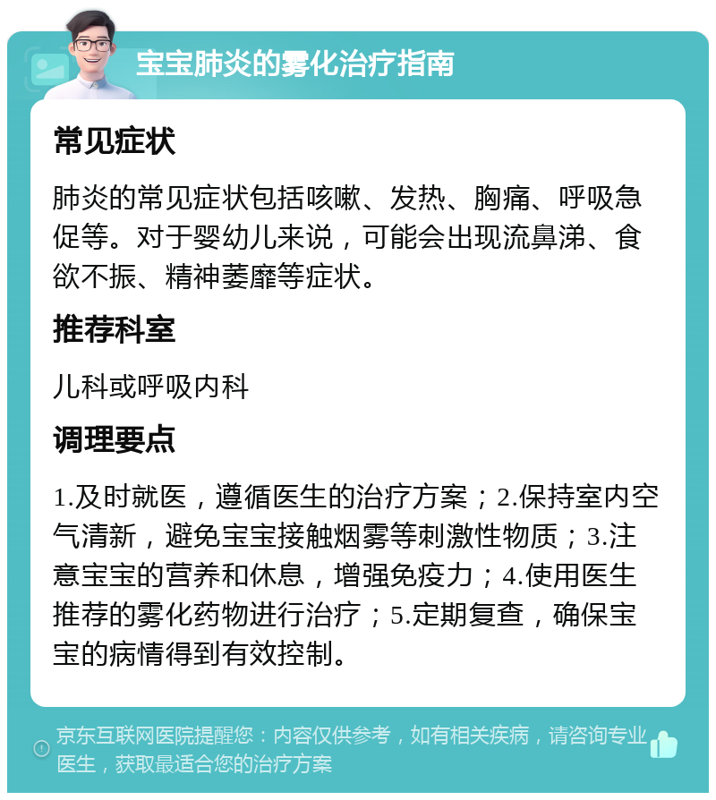 宝宝肺炎的雾化治疗指南 常见症状 肺炎的常见症状包括咳嗽、发热、胸痛、呼吸急促等。对于婴幼儿来说，可能会出现流鼻涕、食欲不振、精神萎靡等症状。 推荐科室 儿科或呼吸内科 调理要点 1.及时就医，遵循医生的治疗方案；2.保持室内空气清新，避免宝宝接触烟雾等刺激性物质；3.注意宝宝的营养和休息，增强免疫力；4.使用医生推荐的雾化药物进行治疗；5.定期复查，确保宝宝的病情得到有效控制。