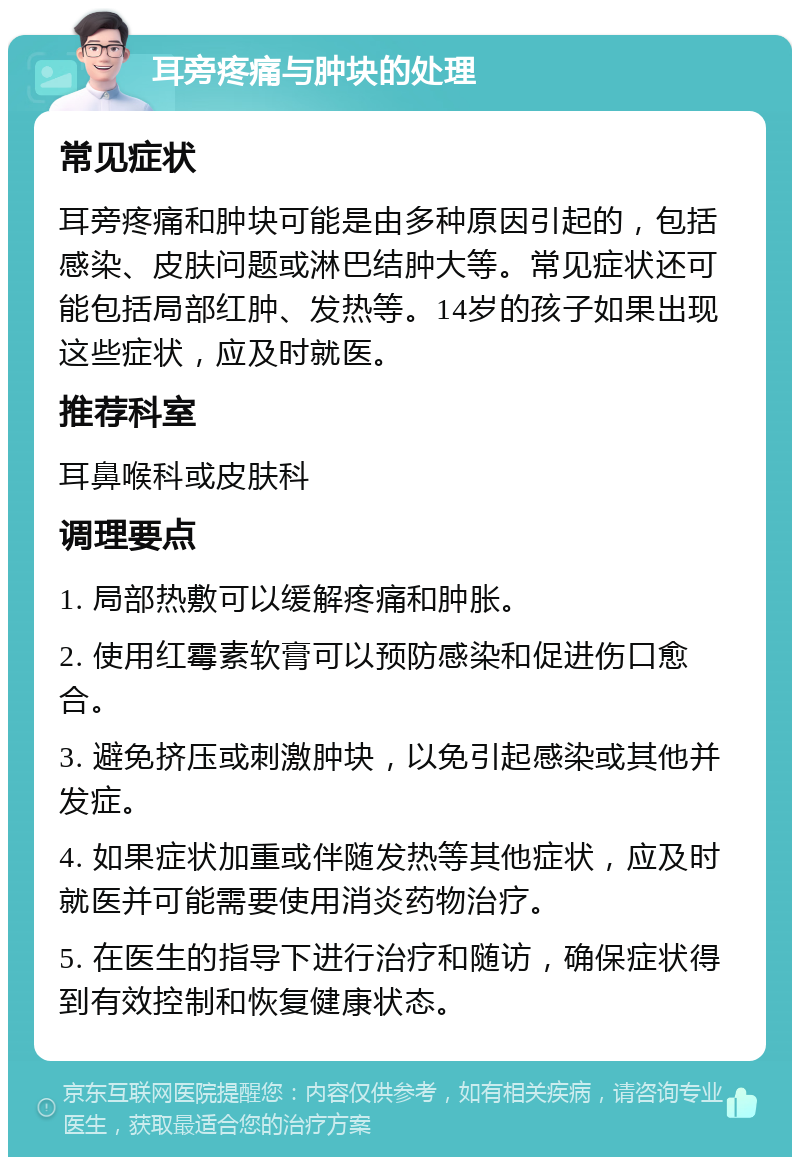 耳旁疼痛与肿块的处理 常见症状 耳旁疼痛和肿块可能是由多种原因引起的，包括感染、皮肤问题或淋巴结肿大等。常见症状还可能包括局部红肿、发热等。14岁的孩子如果出现这些症状，应及时就医。 推荐科室 耳鼻喉科或皮肤科 调理要点 1. 局部热敷可以缓解疼痛和肿胀。 2. 使用红霉素软膏可以预防感染和促进伤口愈合。 3. 避免挤压或刺激肿块，以免引起感染或其他并发症。 4. 如果症状加重或伴随发热等其他症状，应及时就医并可能需要使用消炎药物治疗。 5. 在医生的指导下进行治疗和随访，确保症状得到有效控制和恢复健康状态。