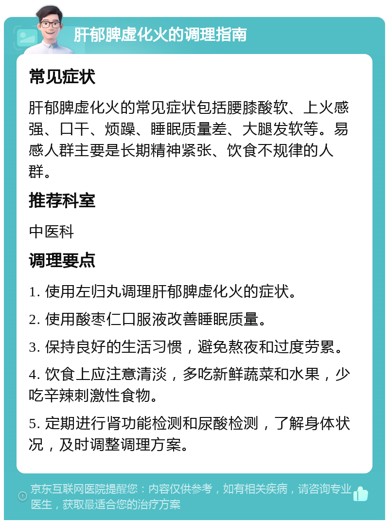 肝郁脾虚化火的调理指南 常见症状 肝郁脾虚化火的常见症状包括腰膝酸软、上火感强、口干、烦躁、睡眠质量差、大腿发软等。易感人群主要是长期精神紧张、饮食不规律的人群。 推荐科室 中医科 调理要点 1. 使用左归丸调理肝郁脾虚化火的症状。 2. 使用酸枣仁口服液改善睡眠质量。 3. 保持良好的生活习惯，避免熬夜和过度劳累。 4. 饮食上应注意清淡，多吃新鲜蔬菜和水果，少吃辛辣刺激性食物。 5. 定期进行肾功能检测和尿酸检测，了解身体状况，及时调整调理方案。