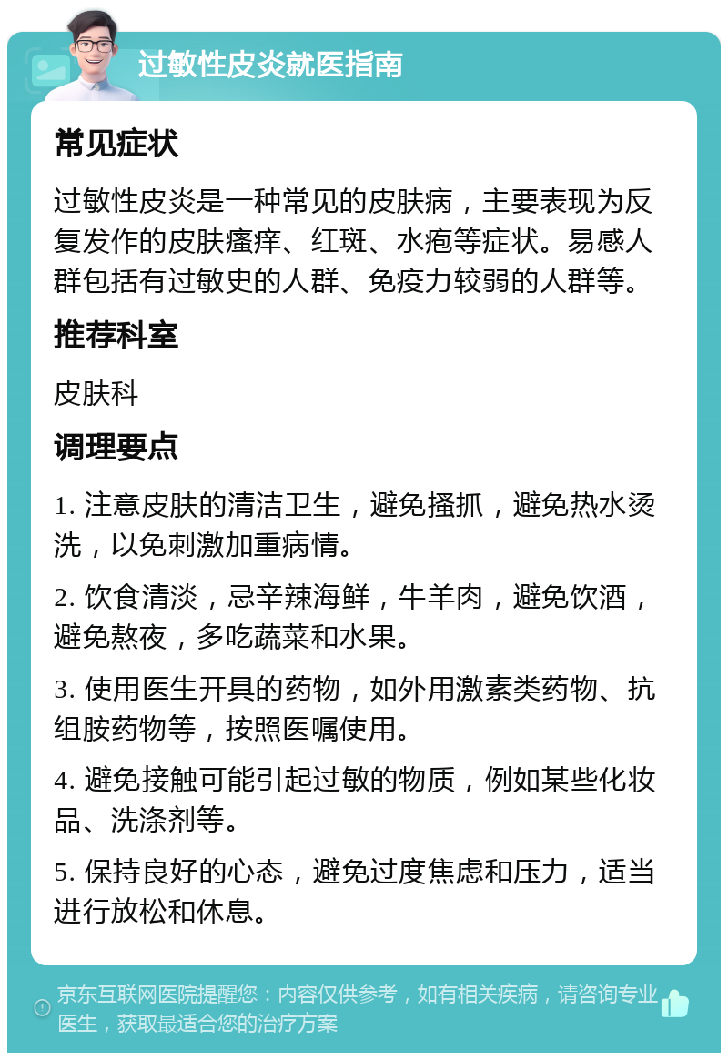 过敏性皮炎就医指南 常见症状 过敏性皮炎是一种常见的皮肤病，主要表现为反复发作的皮肤瘙痒、红斑、水疱等症状。易感人群包括有过敏史的人群、免疫力较弱的人群等。 推荐科室 皮肤科 调理要点 1. 注意皮肤的清洁卫生，避免搔抓，避免热水烫洗，以免刺激加重病情。 2. 饮食清淡，忌辛辣海鲜，牛羊肉，避免饮酒，避免熬夜，多吃蔬菜和水果。 3. 使用医生开具的药物，如外用激素类药物、抗组胺药物等，按照医嘱使用。 4. 避免接触可能引起过敏的物质，例如某些化妆品、洗涤剂等。 5. 保持良好的心态，避免过度焦虑和压力，适当进行放松和休息。