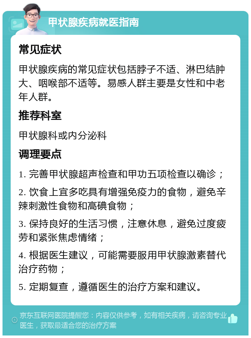 甲状腺疾病就医指南 常见症状 甲状腺疾病的常见症状包括脖子不适、淋巴结肿大、咽喉部不适等。易感人群主要是女性和中老年人群。 推荐科室 甲状腺科或内分泌科 调理要点 1. 完善甲状腺超声检查和甲功五项检查以确诊； 2. 饮食上宜多吃具有增强免疫力的食物，避免辛辣刺激性食物和高碘食物； 3. 保持良好的生活习惯，注意休息，避免过度疲劳和紧张焦虑情绪； 4. 根据医生建议，可能需要服用甲状腺激素替代治疗药物； 5. 定期复查，遵循医生的治疗方案和建议。