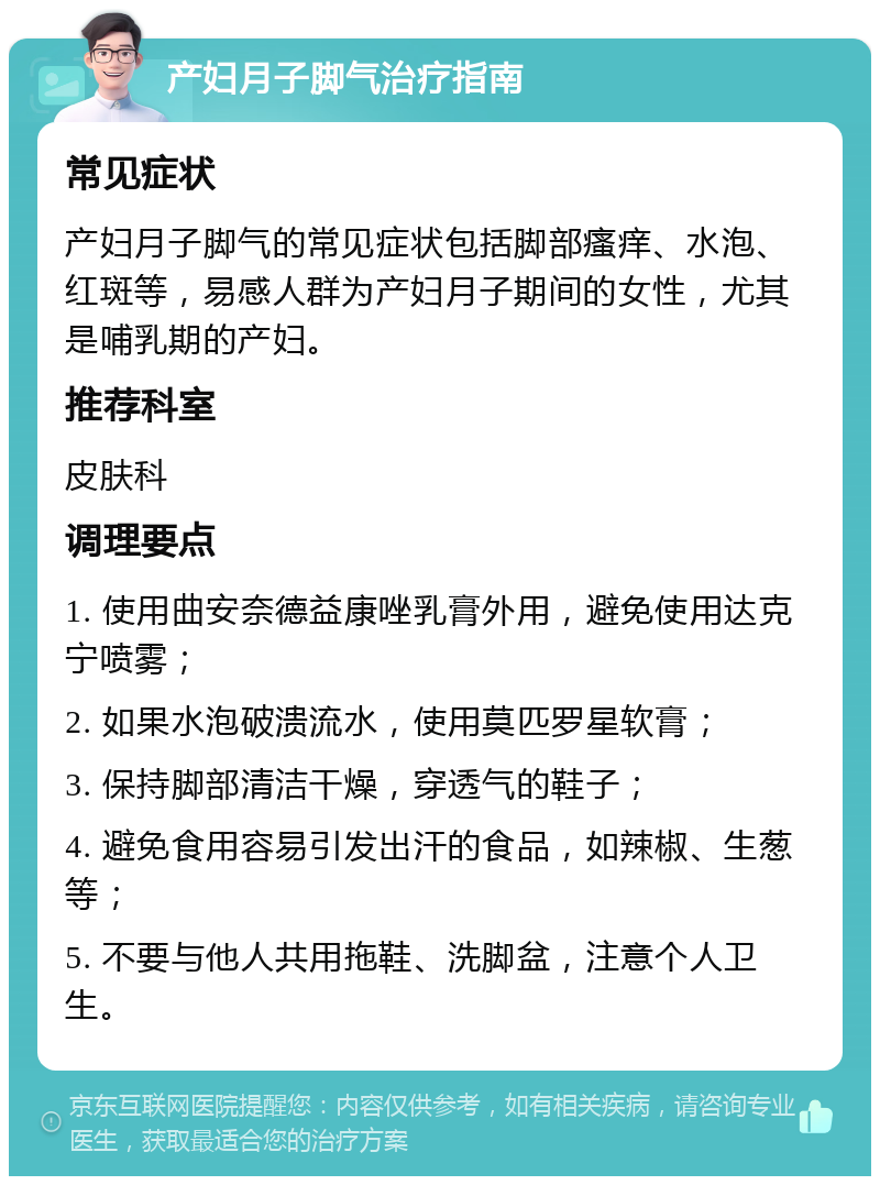 产妇月子脚气治疗指南 常见症状 产妇月子脚气的常见症状包括脚部瘙痒、水泡、红斑等，易感人群为产妇月子期间的女性，尤其是哺乳期的产妇。 推荐科室 皮肤科 调理要点 1. 使用曲安奈德益康唑乳膏外用，避免使用达克宁喷雾； 2. 如果水泡破溃流水，使用莫匹罗星软膏； 3. 保持脚部清洁干燥，穿透气的鞋子； 4. 避免食用容易引发出汗的食品，如辣椒、生葱等； 5. 不要与他人共用拖鞋、洗脚盆，注意个人卫生。