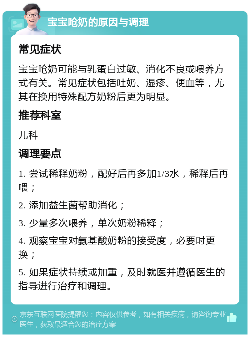 宝宝呛奶的原因与调理 常见症状 宝宝呛奶可能与乳蛋白过敏、消化不良或喂养方式有关。常见症状包括吐奶、湿疹、便血等，尤其在换用特殊配方奶粉后更为明显。 推荐科室 儿科 调理要点 1. 尝试稀释奶粉，配好后再多加1/3水，稀释后再喂； 2. 添加益生菌帮助消化； 3. 少量多次喂养，单次奶粉稀释； 4. 观察宝宝对氨基酸奶粉的接受度，必要时更换； 5. 如果症状持续或加重，及时就医并遵循医生的指导进行治疗和调理。