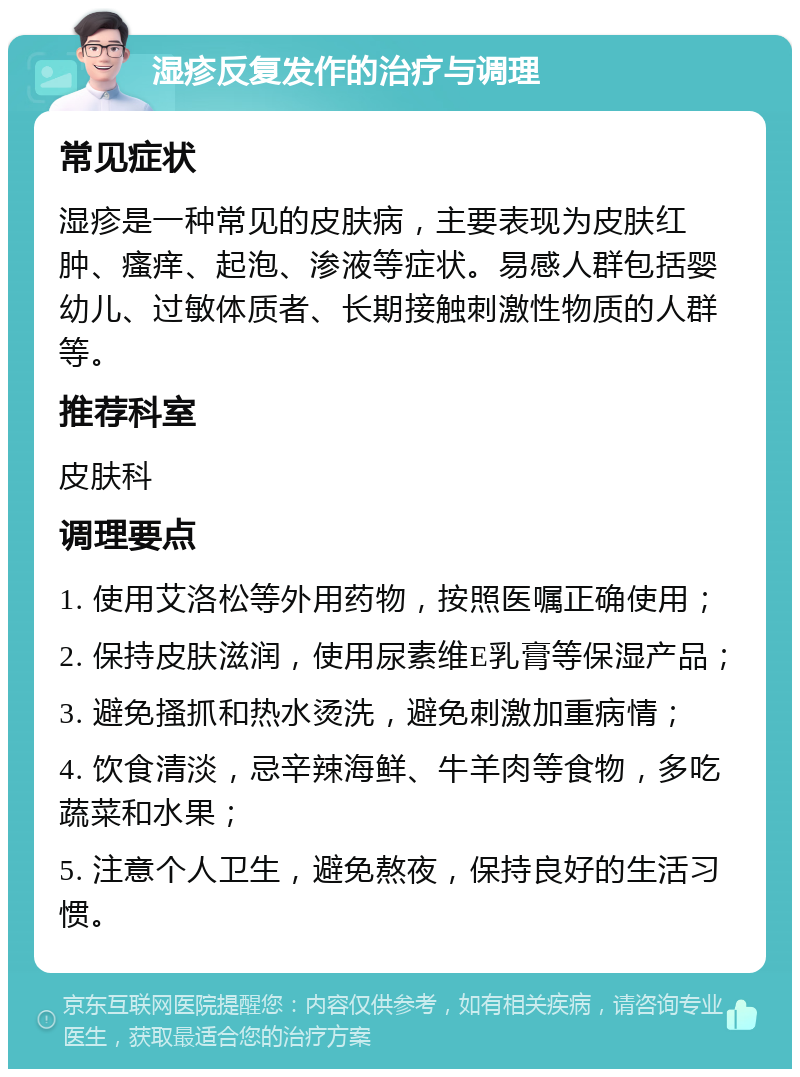 湿疹反复发作的治疗与调理 常见症状 湿疹是一种常见的皮肤病，主要表现为皮肤红肿、瘙痒、起泡、渗液等症状。易感人群包括婴幼儿、过敏体质者、长期接触刺激性物质的人群等。 推荐科室 皮肤科 调理要点 1. 使用艾洛松等外用药物，按照医嘱正确使用； 2. 保持皮肤滋润，使用尿素维E乳膏等保湿产品； 3. 避免搔抓和热水烫洗，避免刺激加重病情； 4. 饮食清淡，忌辛辣海鲜、牛羊肉等食物，多吃蔬菜和水果； 5. 注意个人卫生，避免熬夜，保持良好的生活习惯。