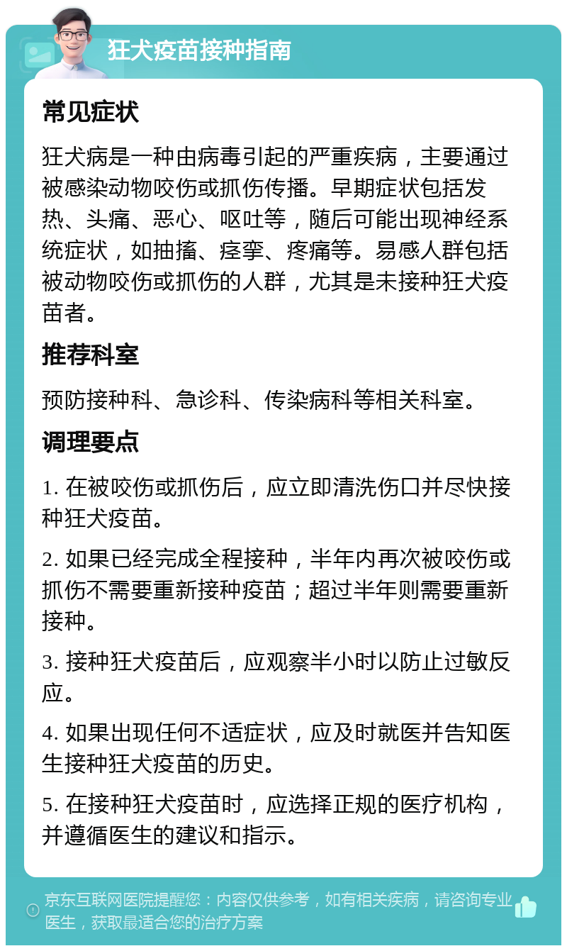 狂犬疫苗接种指南 常见症状 狂犬病是一种由病毒引起的严重疾病，主要通过被感染动物咬伤或抓伤传播。早期症状包括发热、头痛、恶心、呕吐等，随后可能出现神经系统症状，如抽搐、痉挛、疼痛等。易感人群包括被动物咬伤或抓伤的人群，尤其是未接种狂犬疫苗者。 推荐科室 预防接种科、急诊科、传染病科等相关科室。 调理要点 1. 在被咬伤或抓伤后，应立即清洗伤口并尽快接种狂犬疫苗。 2. 如果已经完成全程接种，半年内再次被咬伤或抓伤不需要重新接种疫苗；超过半年则需要重新接种。 3. 接种狂犬疫苗后，应观察半小时以防止过敏反应。 4. 如果出现任何不适症状，应及时就医并告知医生接种狂犬疫苗的历史。 5. 在接种狂犬疫苗时，应选择正规的医疗机构，并遵循医生的建议和指示。