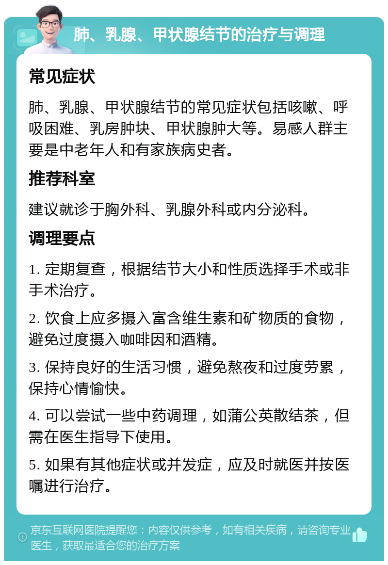 肺、乳腺、甲状腺结节的治疗与调理 常见症状 肺、乳腺、甲状腺结节的常见症状包括咳嗽、呼吸困难、乳房肿块、甲状腺肿大等。易感人群主要是中老年人和有家族病史者。 推荐科室 建议就诊于胸外科、乳腺外科或内分泌科。 调理要点 1. 定期复查，根据结节大小和性质选择手术或非手术治疗。 2. 饮食上应多摄入富含维生素和矿物质的食物，避免过度摄入咖啡因和酒精。 3. 保持良好的生活习惯，避免熬夜和过度劳累，保持心情愉快。 4. 可以尝试一些中药调理，如蒲公英散结茶，但需在医生指导下使用。 5. 如果有其他症状或并发症，应及时就医并按医嘱进行治疗。