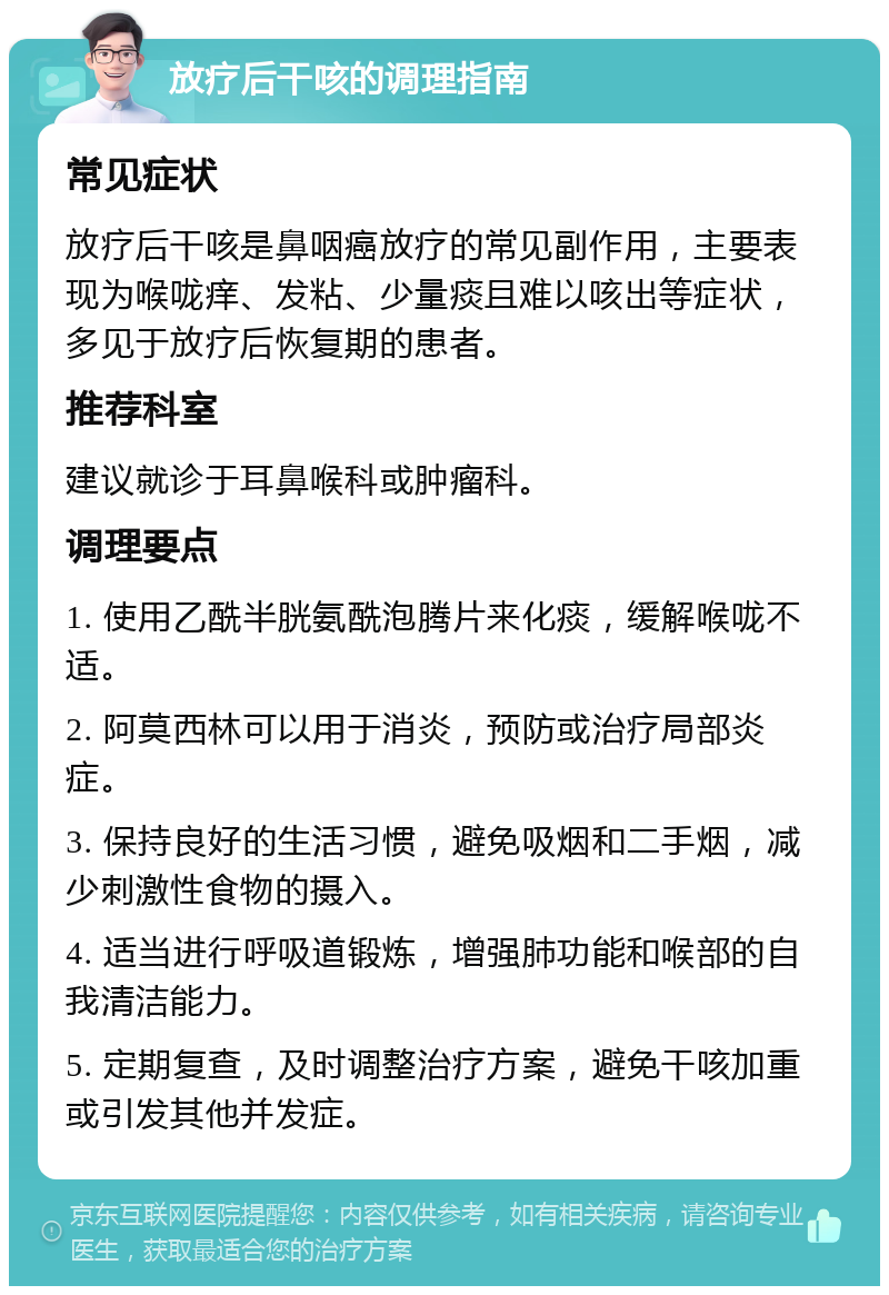 放疗后干咳的调理指南 常见症状 放疗后干咳是鼻咽癌放疗的常见副作用，主要表现为喉咙痒、发粘、少量痰且难以咳出等症状，多见于放疗后恢复期的患者。 推荐科室 建议就诊于耳鼻喉科或肿瘤科。 调理要点 1. 使用乙酰半胱氨酰泡腾片来化痰，缓解喉咙不适。 2. 阿莫西林可以用于消炎，预防或治疗局部炎症。 3. 保持良好的生活习惯，避免吸烟和二手烟，减少刺激性食物的摄入。 4. 适当进行呼吸道锻炼，增强肺功能和喉部的自我清洁能力。 5. 定期复查，及时调整治疗方案，避免干咳加重或引发其他并发症。