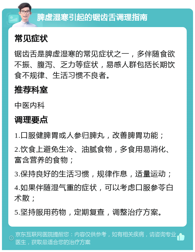 脾虚湿寒引起的锯齿舌调理指南 常见症状 锯齿舌是脾虚湿寒的常见症状之一，多伴随食欲不振、腹泻、乏力等症状，易感人群包括长期饮食不规律、生活习惯不良者。 推荐科室 中医内科 调理要点 1.口服健脾胃或人参归脾丸，改善脾胃功能； 2.饮食上避免生冷、油腻食物，多食用易消化、富含营养的食物； 3.保持良好的生活习惯，规律作息，适量运动； 4.如果伴随湿气重的症状，可以考虑口服参苓白术散； 5.坚持服用药物，定期复查，调整治疗方案。