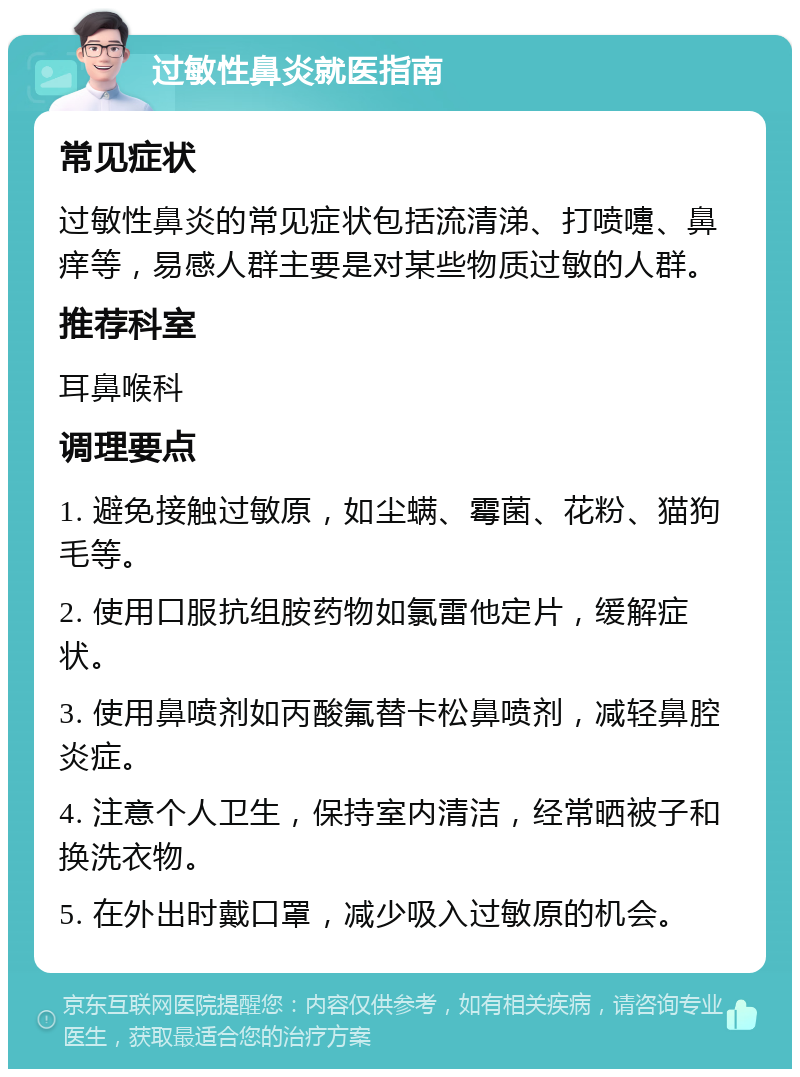 过敏性鼻炎就医指南 常见症状 过敏性鼻炎的常见症状包括流清涕、打喷嚏、鼻痒等，易感人群主要是对某些物质过敏的人群。 推荐科室 耳鼻喉科 调理要点 1. 避免接触过敏原，如尘螨、霉菌、花粉、猫狗毛等。 2. 使用口服抗组胺药物如氯雷他定片，缓解症状。 3. 使用鼻喷剂如丙酸氟替卡松鼻喷剂，减轻鼻腔炎症。 4. 注意个人卫生，保持室内清洁，经常晒被子和换洗衣物。 5. 在外出时戴口罩，减少吸入过敏原的机会。