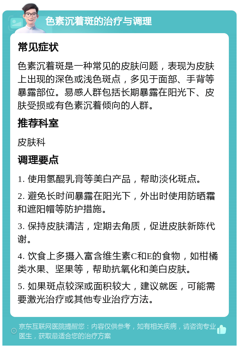 色素沉着斑的治疗与调理 常见症状 色素沉着斑是一种常见的皮肤问题，表现为皮肤上出现的深色或浅色斑点，多见于面部、手背等暴露部位。易感人群包括长期暴露在阳光下、皮肤受损或有色素沉着倾向的人群。 推荐科室 皮肤科 调理要点 1. 使用氢醌乳膏等美白产品，帮助淡化斑点。 2. 避免长时间暴露在阳光下，外出时使用防晒霜和遮阳帽等防护措施。 3. 保持皮肤清洁，定期去角质，促进皮肤新陈代谢。 4. 饮食上多摄入富含维生素C和E的食物，如柑橘类水果、坚果等，帮助抗氧化和美白皮肤。 5. 如果斑点较深或面积较大，建议就医，可能需要激光治疗或其他专业治疗方法。