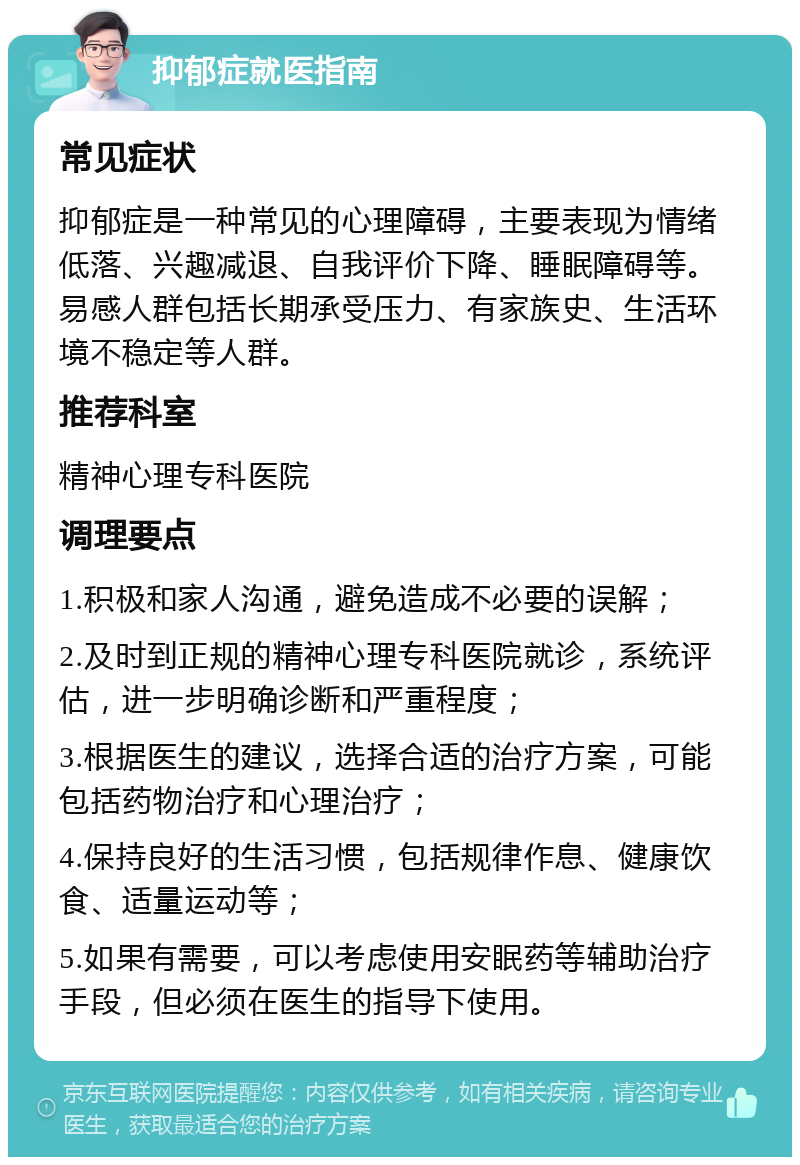 抑郁症就医指南 常见症状 抑郁症是一种常见的心理障碍，主要表现为情绪低落、兴趣减退、自我评价下降、睡眠障碍等。易感人群包括长期承受压力、有家族史、生活环境不稳定等人群。 推荐科室 精神心理专科医院 调理要点 1.积极和家人沟通，避免造成不必要的误解； 2.及时到正规的精神心理专科医院就诊，系统评估，进一步明确诊断和严重程度； 3.根据医生的建议，选择合适的治疗方案，可能包括药物治疗和心理治疗； 4.保持良好的生活习惯，包括规律作息、健康饮食、适量运动等； 5.如果有需要，可以考虑使用安眠药等辅助治疗手段，但必须在医生的指导下使用。