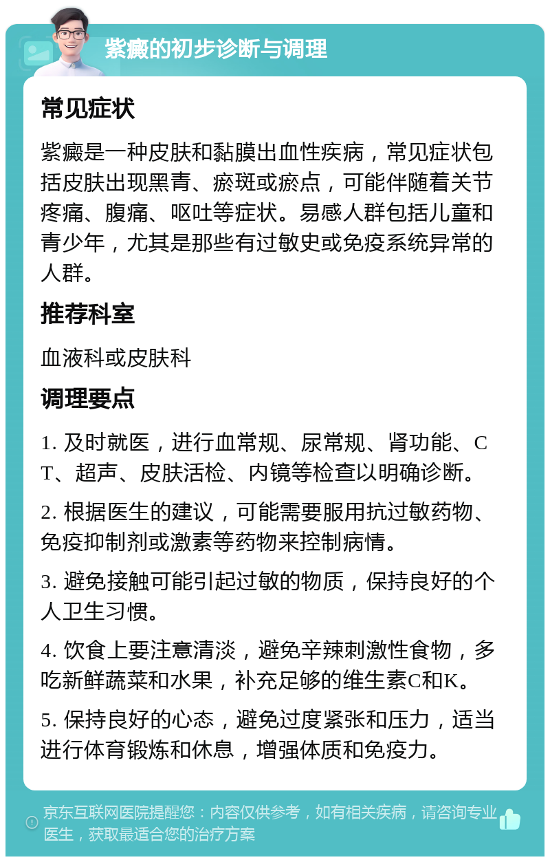 紫癜的初步诊断与调理 常见症状 紫癜是一种皮肤和黏膜出血性疾病，常见症状包括皮肤出现黑青、瘀斑或瘀点，可能伴随着关节疼痛、腹痛、呕吐等症状。易感人群包括儿童和青少年，尤其是那些有过敏史或免疫系统异常的人群。 推荐科室 血液科或皮肤科 调理要点 1. 及时就医，进行血常规、尿常规、肾功能、CT、超声、皮肤活检、内镜等检查以明确诊断。 2. 根据医生的建议，可能需要服用抗过敏药物、免疫抑制剂或激素等药物来控制病情。 3. 避免接触可能引起过敏的物质，保持良好的个人卫生习惯。 4. 饮食上要注意清淡，避免辛辣刺激性食物，多吃新鲜蔬菜和水果，补充足够的维生素C和K。 5. 保持良好的心态，避免过度紧张和压力，适当进行体育锻炼和休息，增强体质和免疫力。