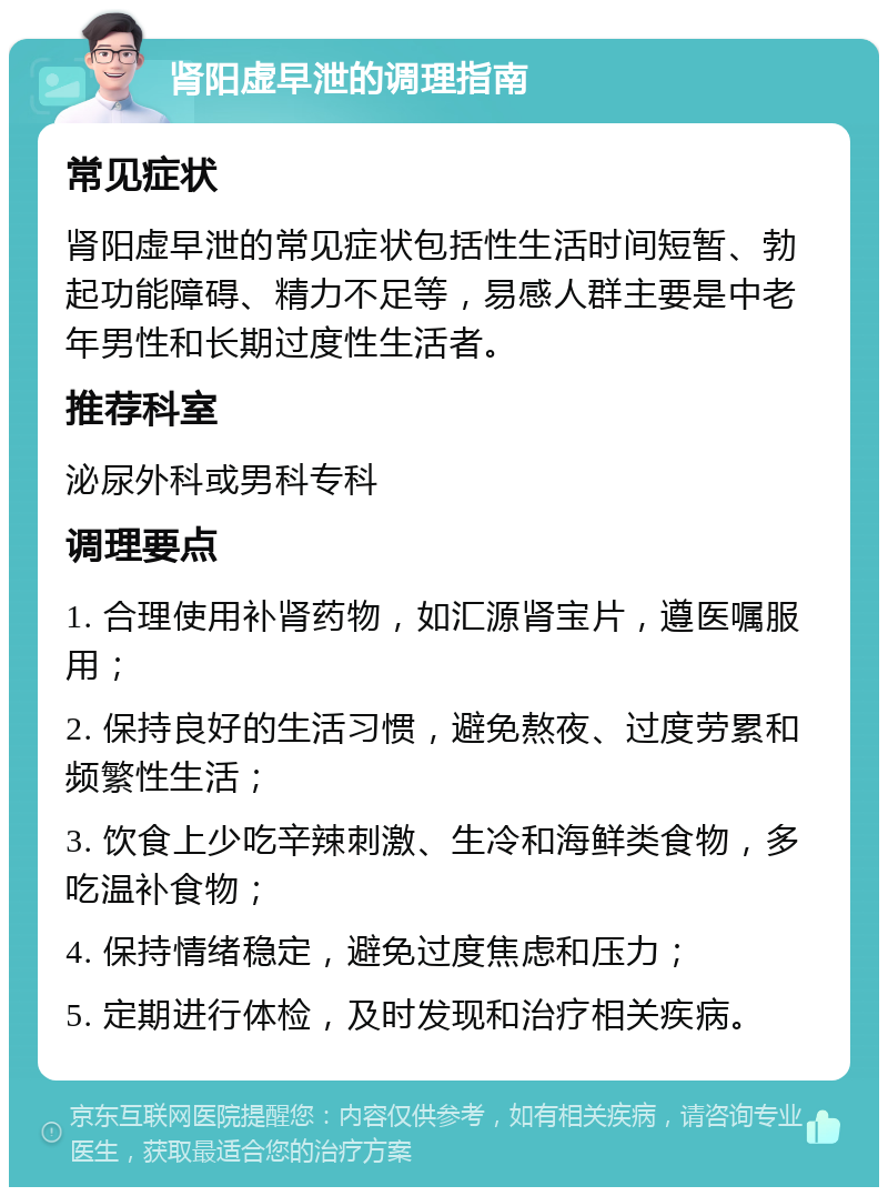 肾阳虚早泄的调理指南 常见症状 肾阳虚早泄的常见症状包括性生活时间短暂、勃起功能障碍、精力不足等，易感人群主要是中老年男性和长期过度性生活者。 推荐科室 泌尿外科或男科专科 调理要点 1. 合理使用补肾药物，如汇源肾宝片，遵医嘱服用； 2. 保持良好的生活习惯，避免熬夜、过度劳累和频繁性生活； 3. 饮食上少吃辛辣刺激、生冷和海鲜类食物，多吃温补食物； 4. 保持情绪稳定，避免过度焦虑和压力； 5. 定期进行体检，及时发现和治疗相关疾病。