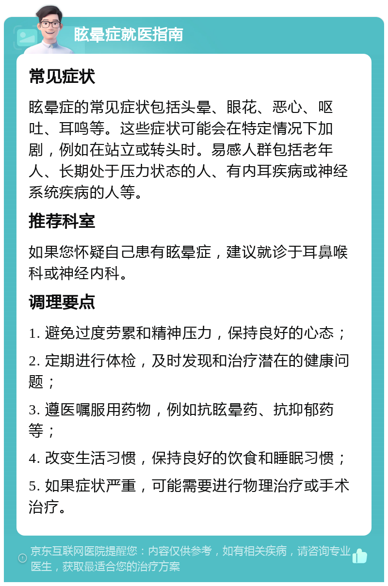 眩晕症就医指南 常见症状 眩晕症的常见症状包括头晕、眼花、恶心、呕吐、耳鸣等。这些症状可能会在特定情况下加剧，例如在站立或转头时。易感人群包括老年人、长期处于压力状态的人、有内耳疾病或神经系统疾病的人等。 推荐科室 如果您怀疑自己患有眩晕症，建议就诊于耳鼻喉科或神经内科。 调理要点 1. 避免过度劳累和精神压力，保持良好的心态； 2. 定期进行体检，及时发现和治疗潜在的健康问题； 3. 遵医嘱服用药物，例如抗眩晕药、抗抑郁药等； 4. 改变生活习惯，保持良好的饮食和睡眠习惯； 5. 如果症状严重，可能需要进行物理治疗或手术治疗。