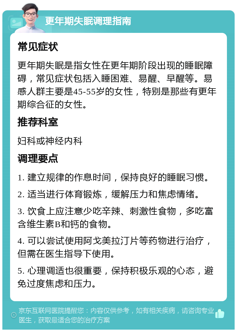 更年期失眠调理指南 常见症状 更年期失眠是指女性在更年期阶段出现的睡眠障碍，常见症状包括入睡困难、易醒、早醒等。易感人群主要是45-55岁的女性，特别是那些有更年期综合征的女性。 推荐科室 妇科或神经内科 调理要点 1. 建立规律的作息时间，保持良好的睡眠习惯。 2. 适当进行体育锻炼，缓解压力和焦虑情绪。 3. 饮食上应注意少吃辛辣、刺激性食物，多吃富含维生素B和钙的食物。 4. 可以尝试使用阿戈美拉汀片等药物进行治疗，但需在医生指导下使用。 5. 心理调适也很重要，保持积极乐观的心态，避免过度焦虑和压力。