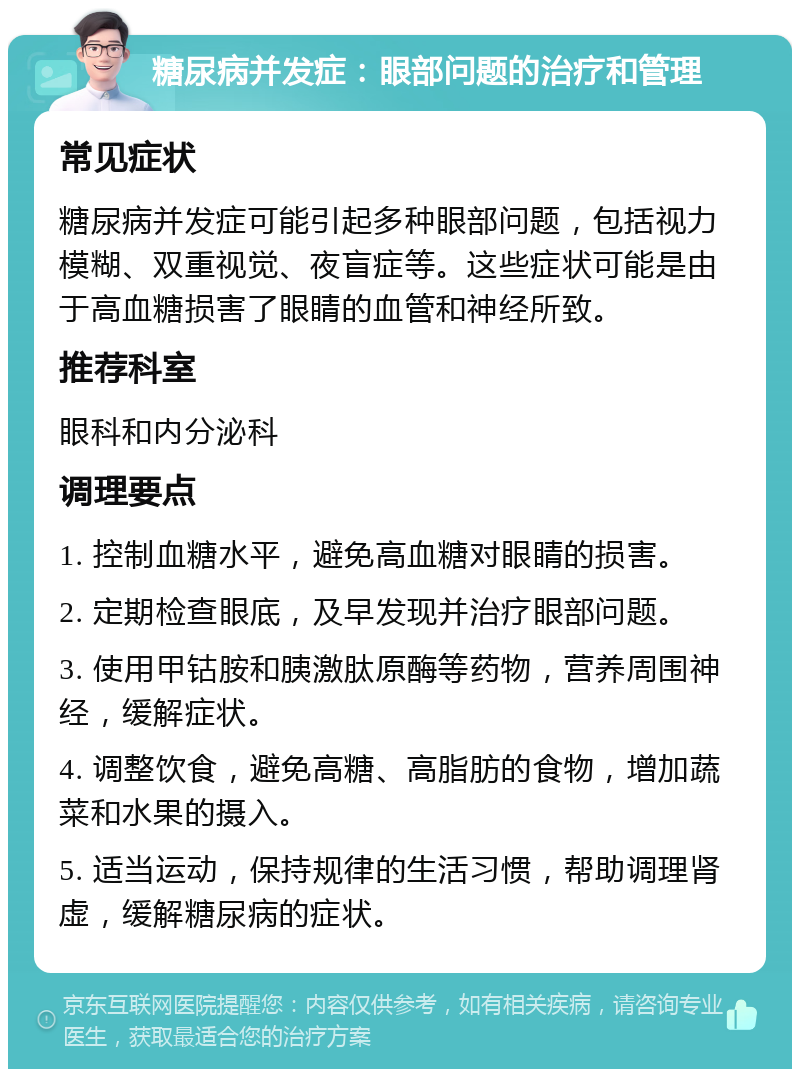 糖尿病并发症：眼部问题的治疗和管理 常见症状 糖尿病并发症可能引起多种眼部问题，包括视力模糊、双重视觉、夜盲症等。这些症状可能是由于高血糖损害了眼睛的血管和神经所致。 推荐科室 眼科和内分泌科 调理要点 1. 控制血糖水平，避免高血糖对眼睛的损害。 2. 定期检查眼底，及早发现并治疗眼部问题。 3. 使用甲钴胺和胰激肽原酶等药物，营养周围神经，缓解症状。 4. 调整饮食，避免高糖、高脂肪的食物，增加蔬菜和水果的摄入。 5. 适当运动，保持规律的生活习惯，帮助调理肾虚，缓解糖尿病的症状。