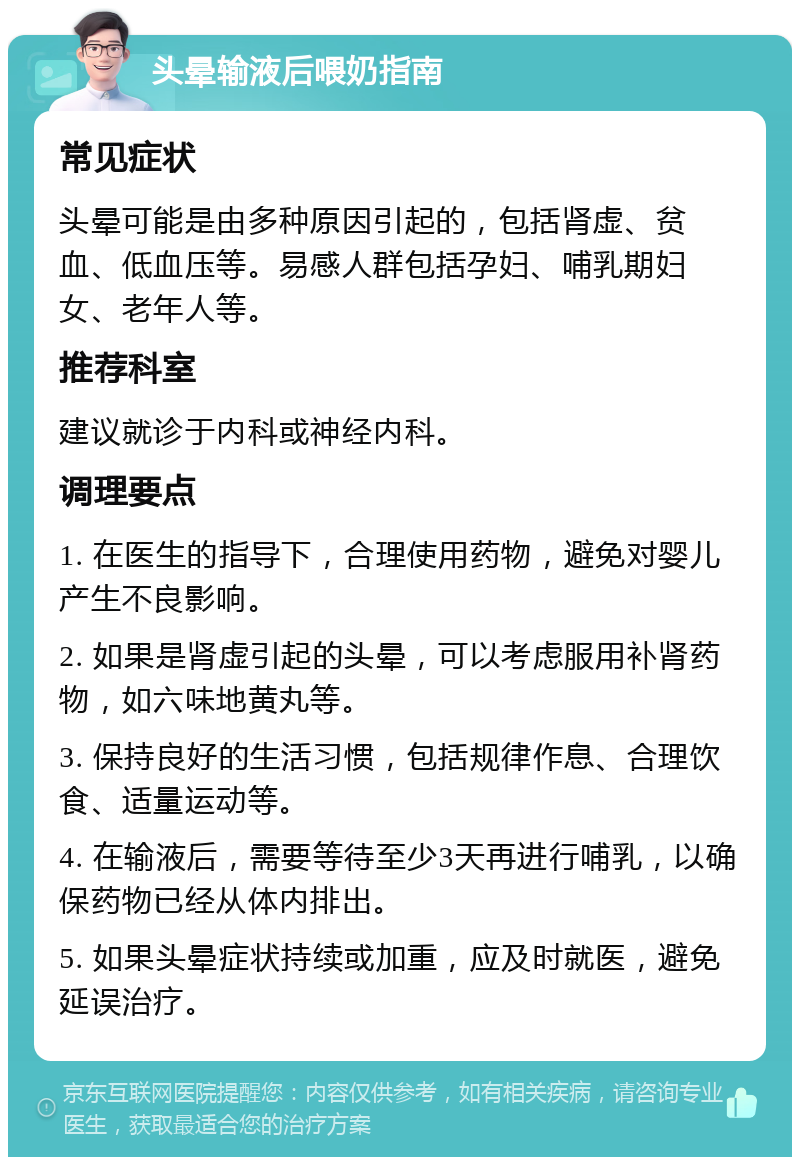 头晕输液后喂奶指南 常见症状 头晕可能是由多种原因引起的，包括肾虚、贫血、低血压等。易感人群包括孕妇、哺乳期妇女、老年人等。 推荐科室 建议就诊于内科或神经内科。 调理要点 1. 在医生的指导下，合理使用药物，避免对婴儿产生不良影响。 2. 如果是肾虚引起的头晕，可以考虑服用补肾药物，如六味地黄丸等。 3. 保持良好的生活习惯，包括规律作息、合理饮食、适量运动等。 4. 在输液后，需要等待至少3天再进行哺乳，以确保药物已经从体内排出。 5. 如果头晕症状持续或加重，应及时就医，避免延误治疗。