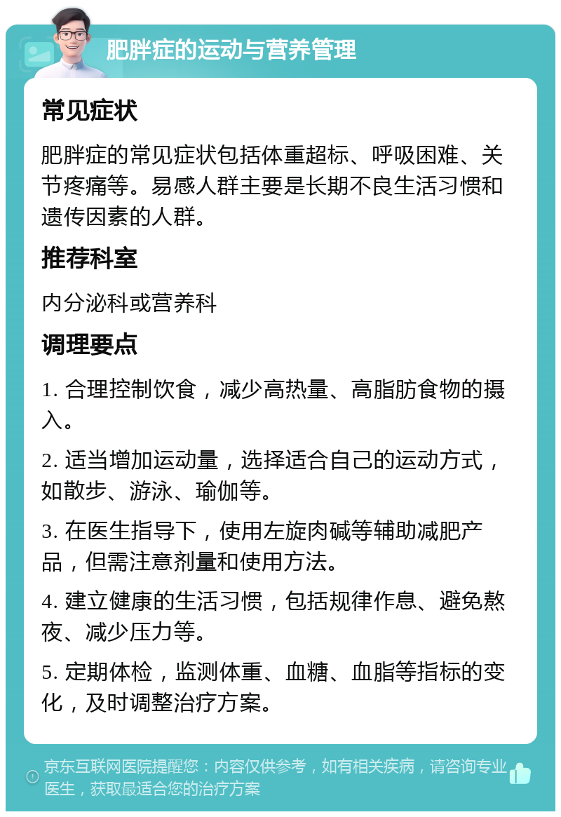 肥胖症的运动与营养管理 常见症状 肥胖症的常见症状包括体重超标、呼吸困难、关节疼痛等。易感人群主要是长期不良生活习惯和遗传因素的人群。 推荐科室 内分泌科或营养科 调理要点 1. 合理控制饮食，减少高热量、高脂肪食物的摄入。 2. 适当增加运动量，选择适合自己的运动方式，如散步、游泳、瑜伽等。 3. 在医生指导下，使用左旋肉碱等辅助减肥产品，但需注意剂量和使用方法。 4. 建立健康的生活习惯，包括规律作息、避免熬夜、减少压力等。 5. 定期体检，监测体重、血糖、血脂等指标的变化，及时调整治疗方案。