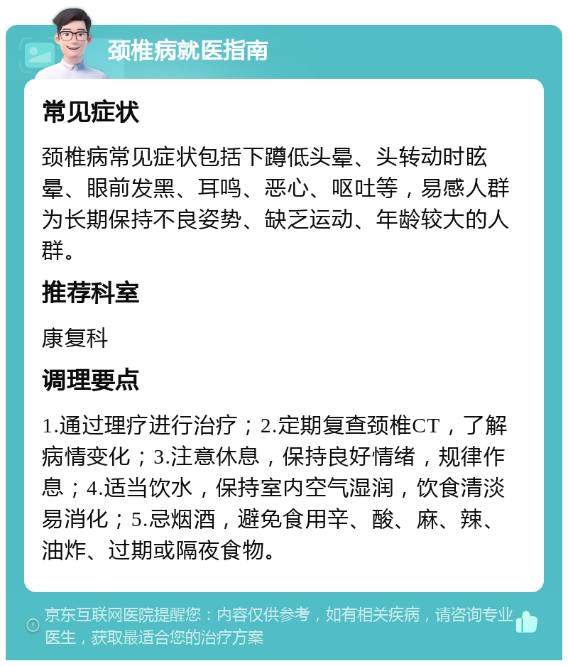 颈椎病就医指南 常见症状 颈椎病常见症状包括下蹲低头晕、头转动时眩晕、眼前发黑、耳鸣、恶心、呕吐等，易感人群为长期保持不良姿势、缺乏运动、年龄较大的人群。 推荐科室 康复科 调理要点 1.通过理疗进行治疗；2.定期复查颈椎CT，了解病情变化；3.注意休息，保持良好情绪，规律作息；4.适当饮水，保持室内空气湿润，饮食清淡易消化；5.忌烟酒，避免食用辛、酸、麻、辣、油炸、过期或隔夜食物。