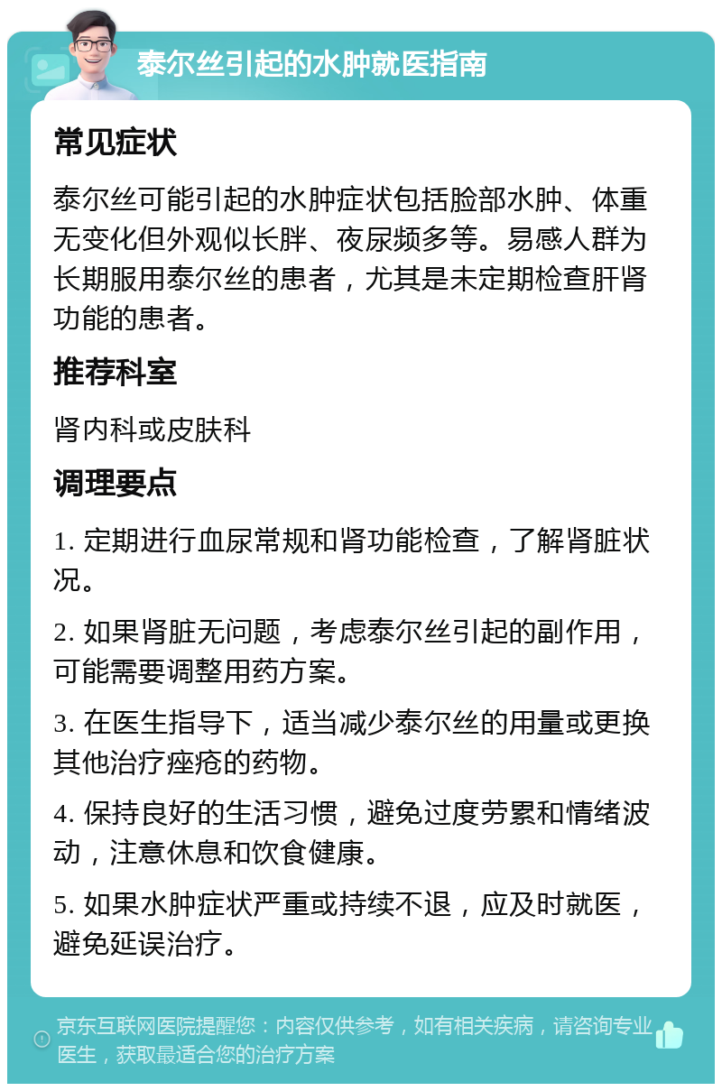 泰尔丝引起的水肿就医指南 常见症状 泰尔丝可能引起的水肿症状包括脸部水肿、体重无变化但外观似长胖、夜尿频多等。易感人群为长期服用泰尔丝的患者，尤其是未定期检查肝肾功能的患者。 推荐科室 肾内科或皮肤科 调理要点 1. 定期进行血尿常规和肾功能检查，了解肾脏状况。 2. 如果肾脏无问题，考虑泰尔丝引起的副作用，可能需要调整用药方案。 3. 在医生指导下，适当减少泰尔丝的用量或更换其他治疗痤疮的药物。 4. 保持良好的生活习惯，避免过度劳累和情绪波动，注意休息和饮食健康。 5. 如果水肿症状严重或持续不退，应及时就医，避免延误治疗。