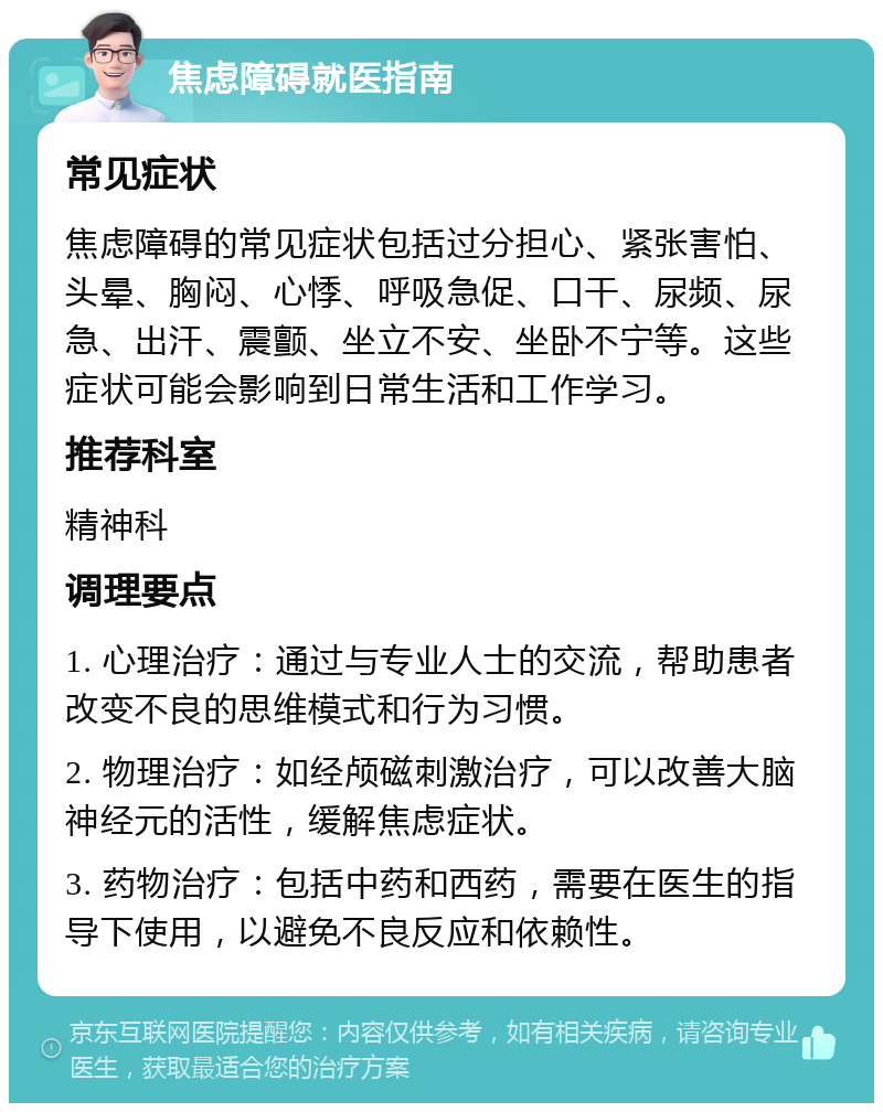 焦虑障碍就医指南 常见症状 焦虑障碍的常见症状包括过分担心、紧张害怕、头晕、胸闷、心悸、呼吸急促、口干、尿频、尿急、出汗、震颤、坐立不安、坐卧不宁等。这些症状可能会影响到日常生活和工作学习。 推荐科室 精神科 调理要点 1. 心理治疗：通过与专业人士的交流，帮助患者改变不良的思维模式和行为习惯。 2. 物理治疗：如经颅磁刺激治疗，可以改善大脑神经元的活性，缓解焦虑症状。 3. 药物治疗：包括中药和西药，需要在医生的指导下使用，以避免不良反应和依赖性。